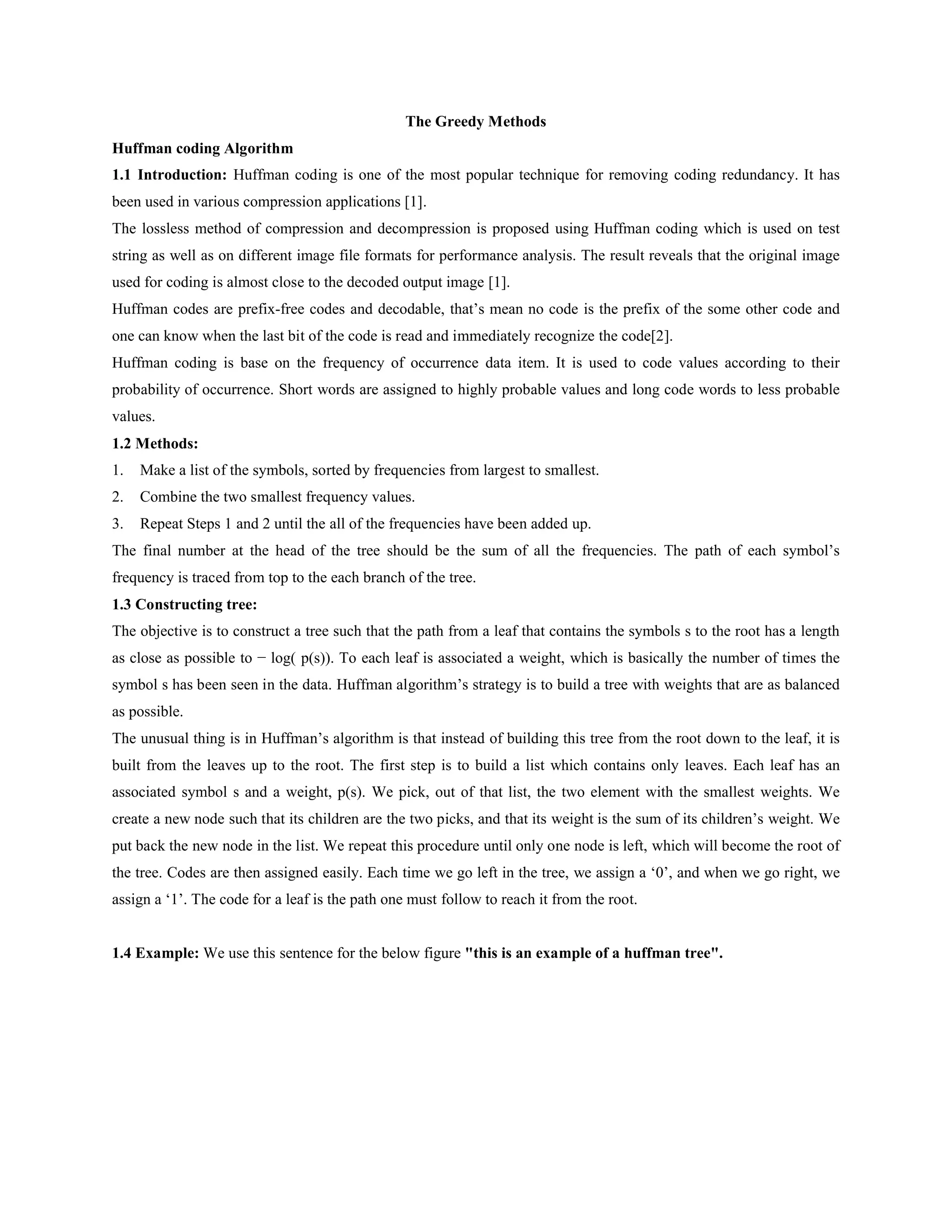 The Greedy Methods
Huffman coding Algorithm
1.1 Introduction: Huffman coding is one of the most popular technique for removing coding redundancy. It has
been used in various compression applications [1].
The lossless method of compression and decompression is proposed using Huffman coding which is used on test
string as well as on different image file formats for performance analysis. The result reveals that the original image
used for coding is almost close to the decoded output image [1].
Huffman codes are prefix-free codes and decodable, that’s mean no code is the prefix of the some other code and
one can know when the last bit of the code is read and immediately recognize the code[2].
Huffman coding is base on the frequency of occurrence data item. It is used to code values according to their
probability of occurrence. Short words are assigned to highly probable values and long code words to less probable
values.
1.2 Methods:
1. Make a list of the symbols, sorted by frequencies from largest to smallest.
2. Combine the two smallest frequency values.
3. Repeat Steps 1 and 2 until the all of the frequencies have been added up.
The final number at the head of the tree should be the sum of all the frequencies. The path of each symbol’s
frequency is traced from top to the each branch of the tree.
1.3 Constructing tree:
The objective is to construct a tree such that the path from a leaf that contains the symbols s to the root has a length
as close as possible to − log( p(s)). To each leaf is associated a weight, which is basically the number of times the
symbol s has been seen in the data. Huffman algorithm’s strategy is to build a tree with weights that are as balanced
as possible.
The unusual thing is in Huffman’s algorithm is that instead of building this tree from the root down to the leaf, it is
built from the leaves up to the root. The first step is to build a list which contains only leaves. Each leaf has an
associated symbol s and a weight, p(s). We pick, out of that list, the two element with the smallest weights. We
create a new node such that its children are the two picks, and that its weight is the sum of its children’s weight. We
put back the new node in the list. We repeat this procedure until only one node is left, which will become the root of
the tree. Codes are then assigned easily. Each time we go left in the tree, we assign a ‘0’, and when we go right, we
assign a ‘1’. The code for a leaf is the path one must follow to reach it from the root.
1.4 Example: We use this sentence for the below figure "this is an example of a huffman tree".
 