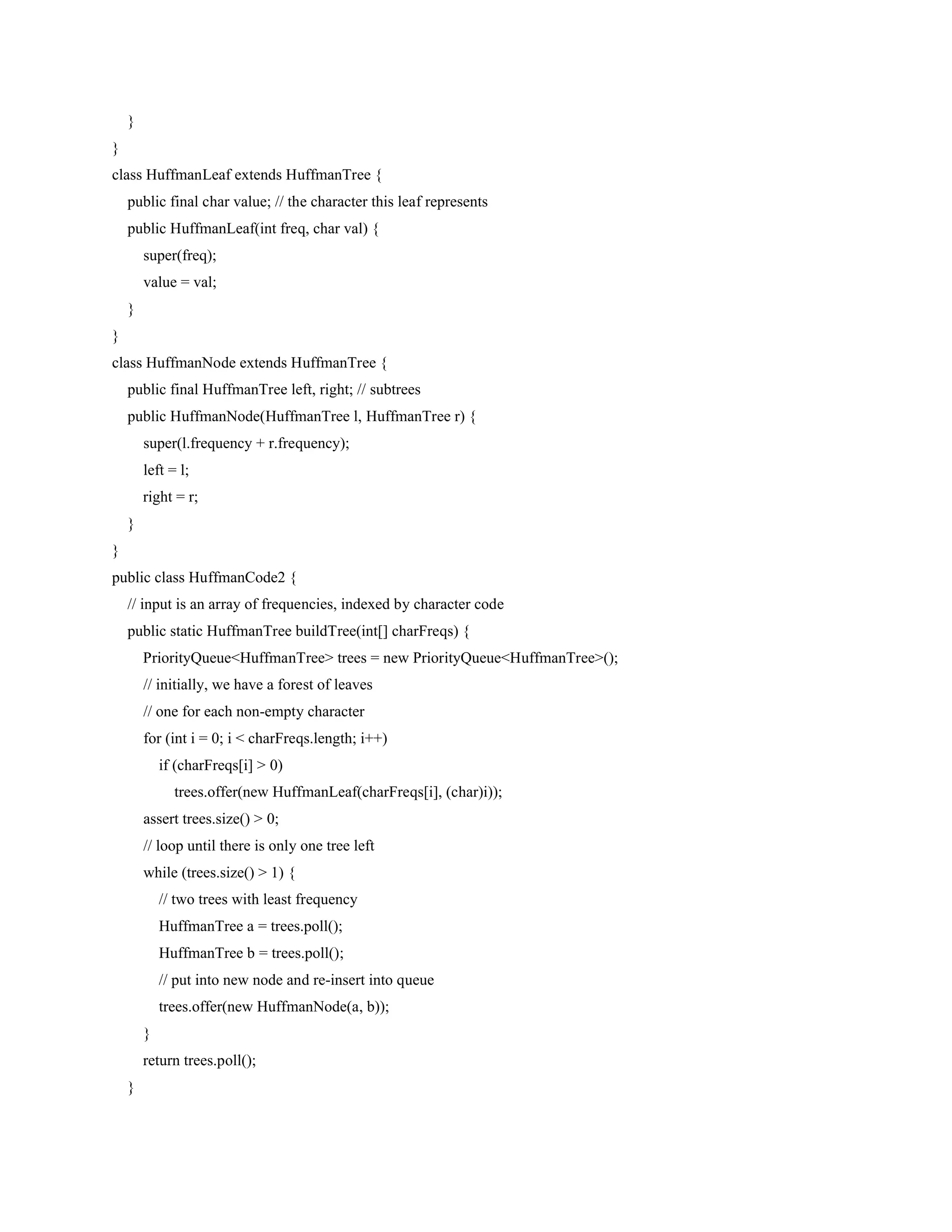 }
}
class HuffmanLeaf extends HuffmanTree {
public final char value; // the character this leaf represents
public HuffmanLeaf(int freq, char val) {
super(freq);
value = val;
}
}
class HuffmanNode extends HuffmanTree {
public final HuffmanTree left, right; // subtrees
public HuffmanNode(HuffmanTree l, HuffmanTree r) {
super(l.frequency + r.frequency);
left = l;
right = r;
}
}
public class HuffmanCode2 {
// input is an array of frequencies, indexed by character code
public static HuffmanTree buildTree(int[] charFreqs) {
PriorityQueue<HuffmanTree> trees = new PriorityQueue<HuffmanTree>();
// initially, we have a forest of leaves
// one for each non-empty character
for (int i = 0; i < charFreqs.length; i++)
if (charFreqs[i] > 0)
trees.offer(new HuffmanLeaf(charFreqs[i], (char)i));
assert trees.size() > 0;
// loop until there is only one tree left
while (trees.size() > 1) {
// two trees with least frequency
HuffmanTree a = trees.poll();
HuffmanTree b = trees.poll();
// put into new node and re-insert into queue
trees.offer(new HuffmanNode(a, b));
}
return trees.poll();
}
 
