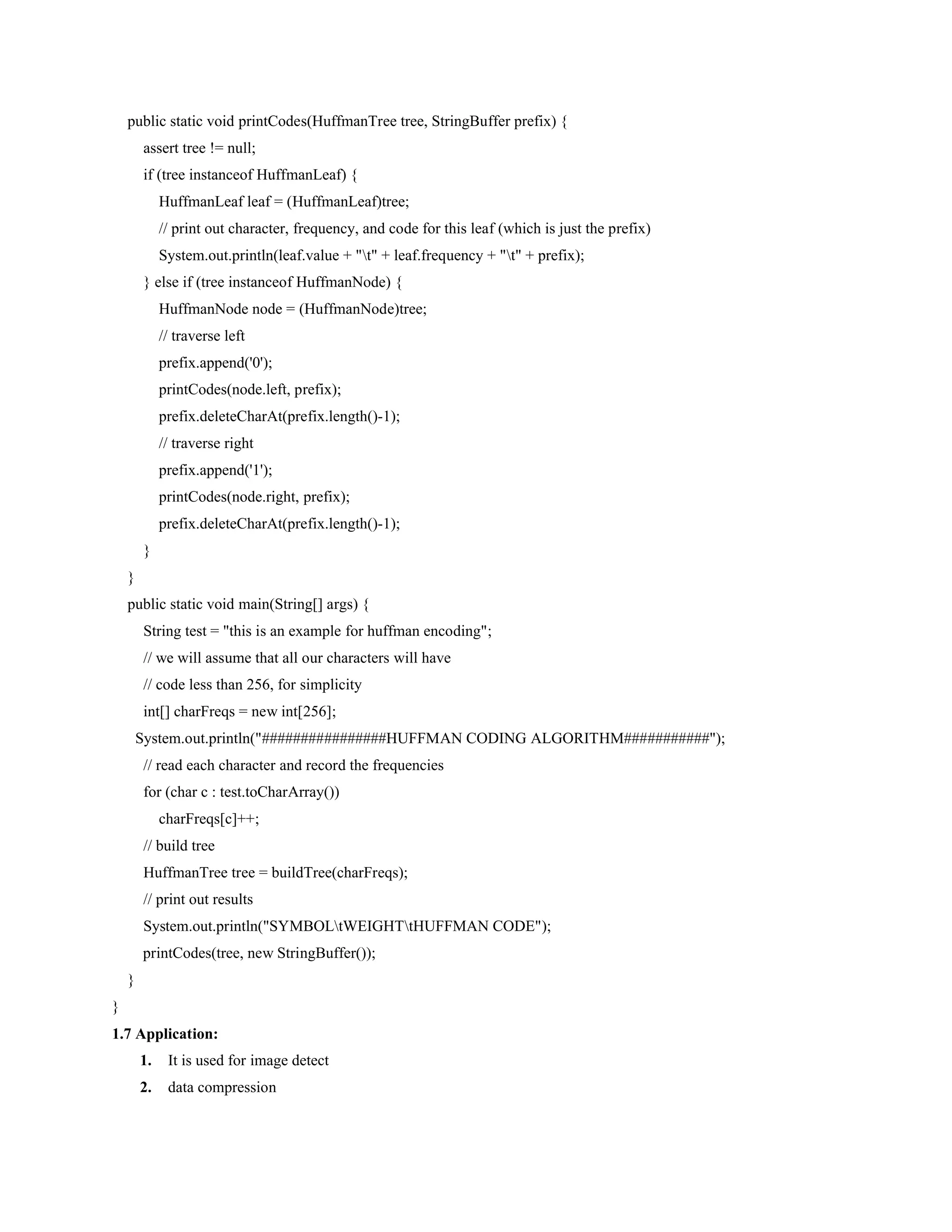 public static void printCodes(HuffmanTree tree, StringBuffer prefix) {
assert tree != null;
if (tree instanceof HuffmanLeaf) {
HuffmanLeaf leaf = (HuffmanLeaf)tree;
// print out character, frequency, and code for this leaf (which is just the prefix)
System.out.println(leaf.value + "t" + leaf.frequency + "t" + prefix);
} else if (tree instanceof HuffmanNode) {
HuffmanNode node = (HuffmanNode)tree;
// traverse left
prefix.append('0');
printCodes(node.left, prefix);
prefix.deleteCharAt(prefix.length()-1);
// traverse right
prefix.append('1');
printCodes(node.right, prefix);
prefix.deleteCharAt(prefix.length()-1);
}
}
public static void main(String[] args) {
String test = "this is an example for huffman encoding";
// we will assume that all our characters will have
// code less than 256, for simplicity
int[] charFreqs = new int[256];
System.out.println("################HUFFMAN CODING ALGORITHM###########");
// read each character and record the frequencies
for (char c : test.toCharArray())
charFreqs[c]++;
// build tree
HuffmanTree tree = buildTree(charFreqs);
// print out results
System.out.println("SYMBOLtWEIGHTtHUFFMAN CODE");
printCodes(tree, new StringBuffer());
}
}
1.7 Application:
1. It is used for image detect
2. data compression
 