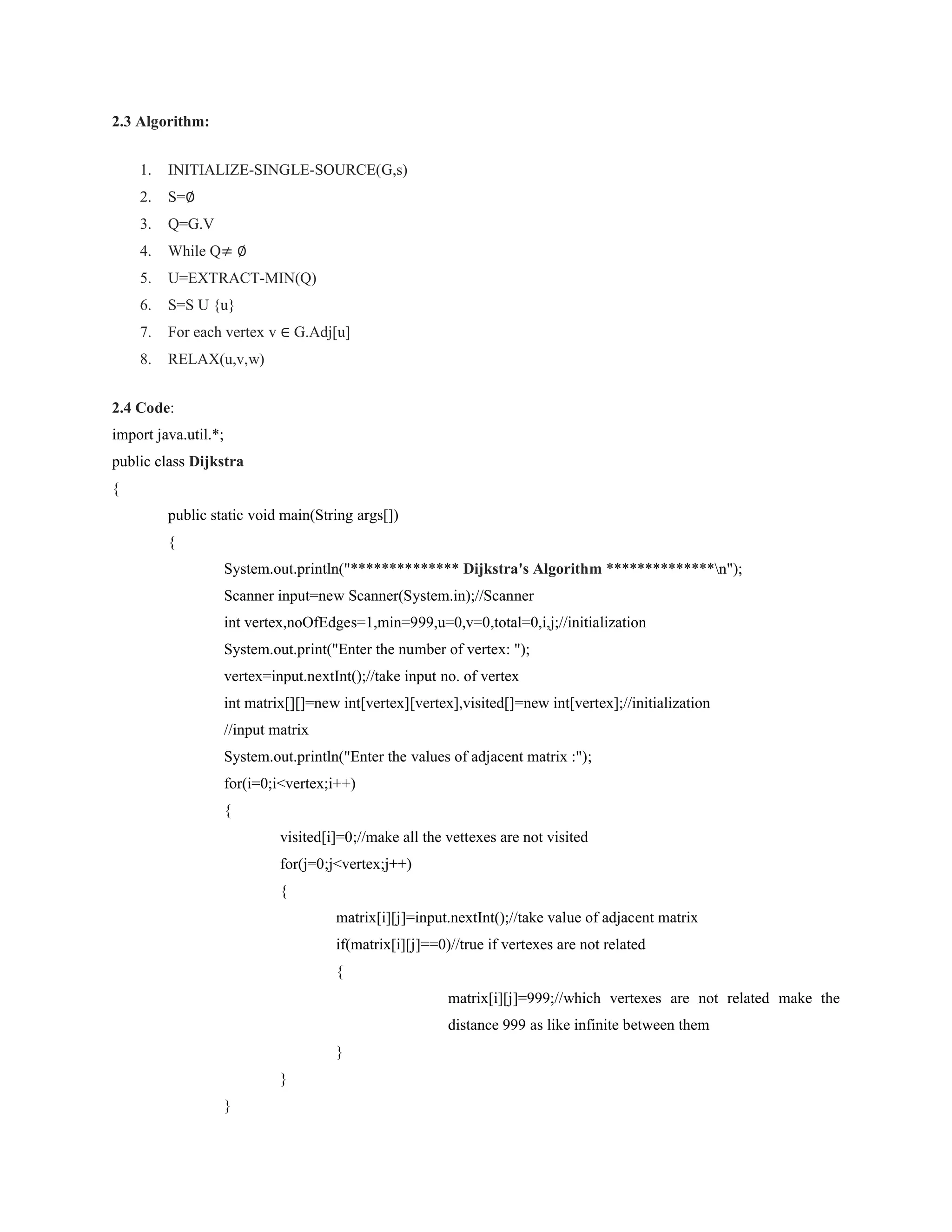 2.3 Algorithm:
1. INITIALIZE-SINGLE-SOURCE(G,s)
2. S=∅
3. Q=G.V
4. While Q≠ ∅
5. U=EXTRACT-MIN(Q)
6. S=S U {u}
7. For each vertex v ∈ G.Adj[u]
8. RELAX(u,v,w)
2.4 Code:
import java.util.*;
public class Dijkstra
{
public static void main(String args[])
{
System.out.println("************** Dijkstra's Algorithm **************n");
Scanner input=new Scanner(System.in);//Scanner
int vertex,noOfEdges=1,min=999,u=0,v=0,total=0,i,j;//initialization
System.out.print("Enter the number of vertex: ");
vertex=input.nextInt();//take input no. of vertex
int matrix[][]=new int[vertex][vertex],visited[]=new int[vertex];//initialization
//input matrix
System.out.println("Enter the values of adjacent matrix :");
for(i=0;i<vertex;i++)
{
visited[i]=0;//make all the vettexes are not visited
for(j=0;j<vertex;j++)
{
matrix[i][j]=input.nextInt();//take value of adjacent matrix
if(matrix[i][j]==0)//true if vertexes are not related
{
matrix[i][j]=999;//which vertexes are not related make the
distance 999 as like infinite between them
}
}
}
 