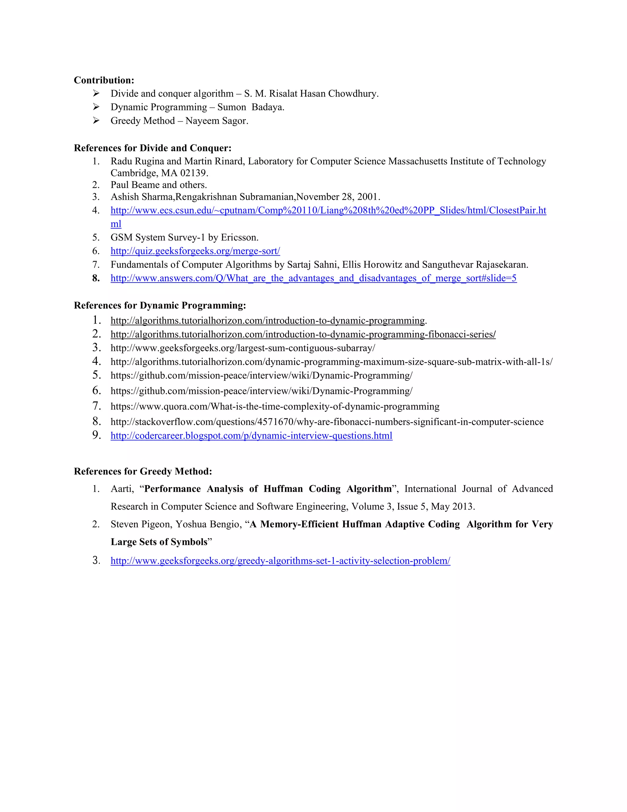 Contribution:
 Divide and conquer algorithm – S. M. Risalat Hasan Chowdhury.
 Dynamic Programming – Sumon Badaya.
 Greedy Method – Nayeem Sagor.
References for Divide and Conquer:
1. Radu Rugina and Martin Rinard, Laboratory for Computer Science Massachusetts Institute of Technology
Cambridge, MA 02139.
2. Paul Beame and others.
3. Ashish Sharma,Rengakrishnan Subramanian,November 28, 2001.
4. http://www.ecs.csun.edu/~cputnam/Comp%20110/Liang%208th%20ed%20PP_Slides/html/ClosestPair.ht
ml
5. GSM System Survey-1 by Ericsson.
6. http://quiz.geeksforgeeks.org/merge-sort/
7. Fundamentals of Computer Algorithms by Sartaj Sahni, Ellis Horowitz and Sanguthevar Rajasekaran.
8. http://www.answers.com/Q/What_are_the_advantages_and_disadvantages_of_merge_sort#slide=5
References for Dynamic Programming:
1. http://algorithms.tutorialhorizon.com/introduction-to-dynamic-programming.
2. http://algorithms.tutorialhorizon.com/introduction-to-dynamic-programming-fibonacci-series/
3. http://www.geeksforgeeks.org/largest-sum-contiguous-subarray/
4. http://algorithms.tutorialhorizon.com/dynamic-programming-maximum-size-square-sub-matrix-with-all-1s/
5. https://github.com/mission-peace/interview/wiki/Dynamic-Programming/
6. https://github.com/mission-peace/interview/wiki/Dynamic-Programming/
7. https://www.quora.com/What-is-the-time-complexity-of-dynamic-programming
8. http://stackoverflow.com/questions/4571670/why-are-fibonacci-numbers-significant-in-computer-science
9. http://codercareer.blogspot.com/p/dynamic-interview-questions.html
References for Greedy Method:
1. Aarti, “Performance Analysis of Huffman Coding Algorithm”, International Journal of Advanced
Research in Computer Science and Software Engineering, Volume 3, Issue 5, May 2013.
2. Steven Pigeon, Yoshua Bengio, “A Memory-Efficient Huffman Adaptive Coding Algorithm for Very
Large Sets of Symbols”
3. http://www.geeksforgeeks.org/greedy-algorithms-set-1-activity-selection-problem/
 