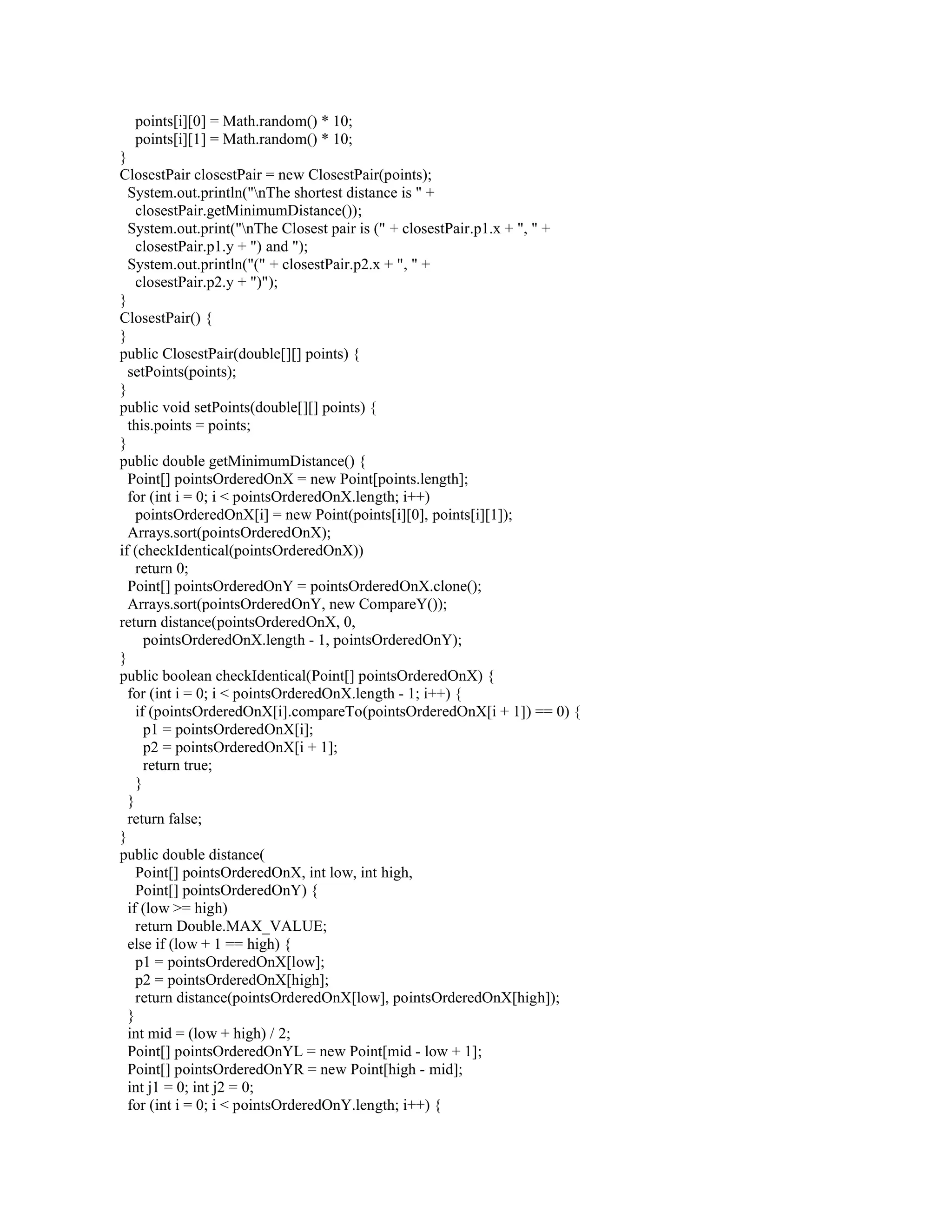 points[i][0] = Math.random() * 10;
points[i][1] = Math.random() * 10;
}
ClosestPair closestPair = new ClosestPair(points);
System.out.println("nThe shortest distance is " +
closestPair.getMinimumDistance());
System.out.print("nThe Closest pair is (" + closestPair.p1.x + ", " +
closestPair.p1.y + ") and ");
System.out.println("(" + closestPair.p2.x + ", " +
closestPair.p2.y + ")");
}
ClosestPair() {
}
public ClosestPair(double[][] points) {
setPoints(points);
}
public void setPoints(double[][] points) {
this.points = points;
}
public double getMinimumDistance() {
Point[] pointsOrderedOnX = new Point[points.length];
for (int i = 0; i < pointsOrderedOnX.length; i++)
pointsOrderedOnX[i] = new Point(points[i][0], points[i][1]);
Arrays.sort(pointsOrderedOnX);
if (checkIdentical(pointsOrderedOnX))
return 0;
Point[] pointsOrderedOnY = pointsOrderedOnX.clone();
Arrays.sort(pointsOrderedOnY, new CompareY());
return distance(pointsOrderedOnX, 0,
pointsOrderedOnX.length - 1, pointsOrderedOnY);
}
public boolean checkIdentical(Point[] pointsOrderedOnX) {
for (int i = 0; i < pointsOrderedOnX.length - 1; i++) {
if (pointsOrderedOnX[i].compareTo(pointsOrderedOnX[i + 1]) == 0) {
p1 = pointsOrderedOnX[i];
p2 = pointsOrderedOnX[i + 1];
return true;
}
}
return false;
}
public double distance(
Point[] pointsOrderedOnX, int low, int high,
Point[] pointsOrderedOnY) {
if (low >= high)
return Double.MAX_VALUE;
else if (low + 1 == high) {
p1 = pointsOrderedOnX[low];
p2 = pointsOrderedOnX[high];
return distance(pointsOrderedOnX[low], pointsOrderedOnX[high]);
}
int mid = (low + high) / 2;
Point[] pointsOrderedOnYL = new Point[mid - low + 1];
Point[] pointsOrderedOnYR = new Point[high - mid];
int j1 = 0; int j2 = 0;
for (int i = 0; i < pointsOrderedOnY.length; i++) {
 