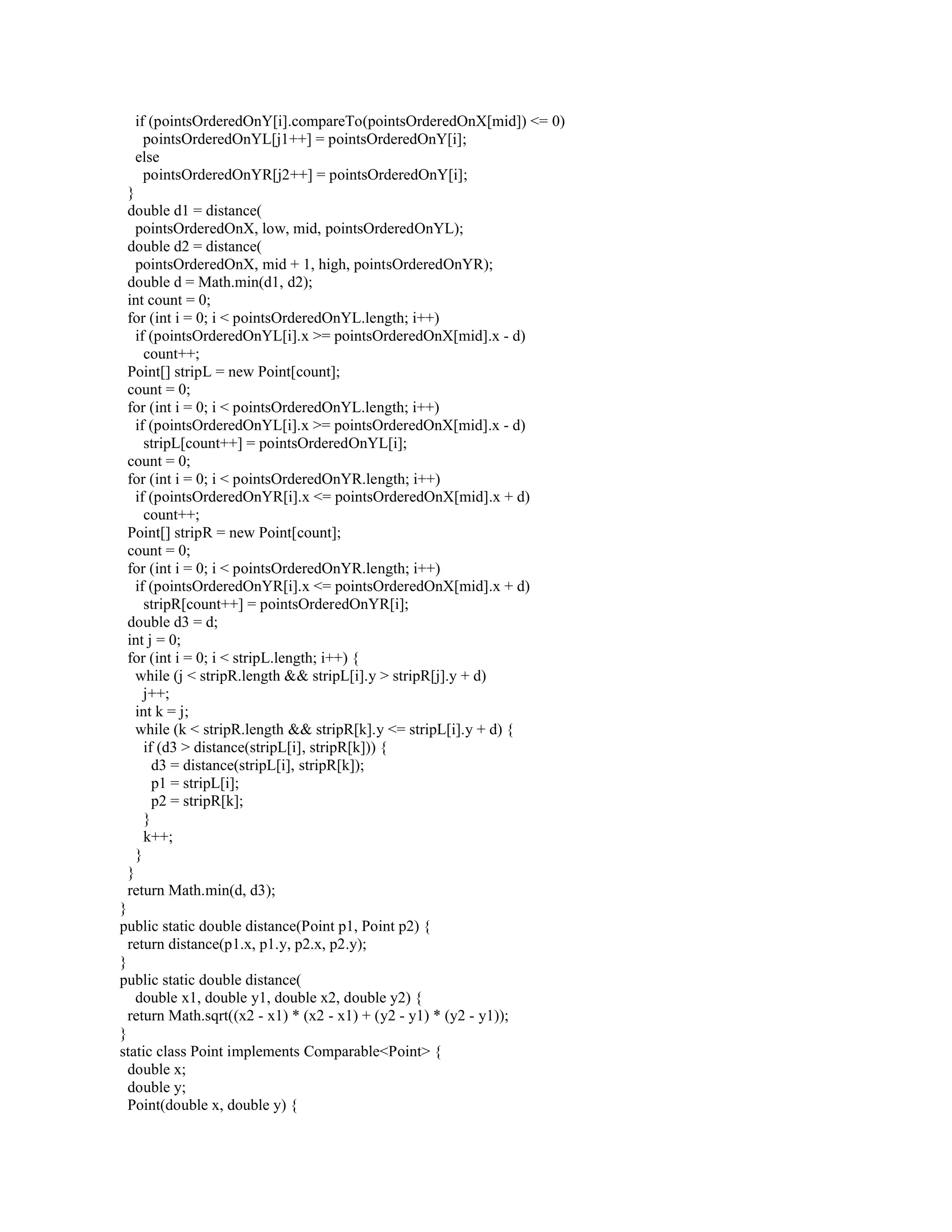 if (pointsOrderedOnY[i].compareTo(pointsOrderedOnX[mid]) <= 0)
pointsOrderedOnYL[j1++] = pointsOrderedOnY[i];
else
pointsOrderedOnYR[j2++] = pointsOrderedOnY[i];
}
double d1 = distance(
pointsOrderedOnX, low, mid, pointsOrderedOnYL);
double d2 = distance(
pointsOrderedOnX, mid + 1, high, pointsOrderedOnYR);
double d = Math.min(d1, d2);
int count = 0;
for (int i = 0; i < pointsOrderedOnYL.length; i++)
if (pointsOrderedOnYL[i].x >= pointsOrderedOnX[mid].x - d)
count++;
Point[] stripL = new Point[count];
count = 0;
for (int i = 0; i < pointsOrderedOnYL.length; i++)
if (pointsOrderedOnYL[i].x >= pointsOrderedOnX[mid].x - d)
stripL[count++] = pointsOrderedOnYL[i];
count = 0;
for (int i = 0; i < pointsOrderedOnYR.length; i++)
if (pointsOrderedOnYR[i].x <= pointsOrderedOnX[mid].x + d)
count++;
Point[] stripR = new Point[count];
count = 0;
for (int i = 0; i < pointsOrderedOnYR.length; i++)
if (pointsOrderedOnYR[i].x <= pointsOrderedOnX[mid].x + d)
stripR[count++] = pointsOrderedOnYR[i];
double d3 = d;
int j = 0;
for (int i = 0; i < stripL.length; i++) {
while (j < stripR.length && stripL[i].y > stripR[j].y + d)
j++;
int k = j;
while (k < stripR.length && stripR[k].y <= stripL[i].y + d) {
if (d3 > distance(stripL[i], stripR[k])) {
d3 = distance(stripL[i], stripR[k]);
p1 = stripL[i];
p2 = stripR[k];
}
k++;
}
}
return Math.min(d, d3);
}
public static double distance(Point p1, Point p2) {
return distance(p1.x, p1.y, p2.x, p2.y);
}
public static double distance(
double x1, double y1, double x2, double y2) {
return Math.sqrt((x2 - x1) * (x2 - x1) + (y2 - y1) * (y2 - y1));
}
static class Point implements Comparable<Point> {
double x;
double y;
Point(double x, double y) {
 
