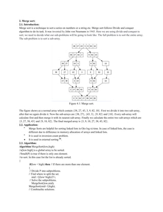 2. Merge sort:
2.1. Introduction:
Merge sort is a technique to sort a series on numbers or a string etc. Merge sort follows Divide and conquer
algorithm to do its task. It was invented by John von Neumann in 1945. Here we are using divide-and-conquer to
sort; we need to decide what our sub-problems will be going to look like. The full problem is to sort the entire array.
The sub-problem is to sort a sub-array.
Figure 4.1: Marge sort.
The figure shows us a normal array which contain {38, 27, 43, 3, 9, 82, 10}. First we divide it into two sub-array,
after that we again divide it. Now the sub-arrays are {38, 27}, {43, 3}, {9, 82} and {10}. Every sub-array will
calculate first and then merge it with its nearest sub-array. Finally we calculate the entire two sub-arrays which are
{3, 27, 38, 43} and {9, 10, 82}. The final merged array is {3, 9, 10, 27, 38, 43, 82}.
2.2. Application:

Merge Sorts are helpful for sorting linked lists in O(n log n) time. In case of linked lists, the case is
different due to difference in memory allocation of arrays and linked lists.

It is used in inversion count problem.
 It is used in external sorting [6]
.
2.3. Algorithm:
Algorithm MergeSort(low,high)
//a[low:high] is a global array to be sorted.
//Small(P) is true if there is only one element.
//to sort. In this case list the list is already sorted.
{
if(low < high) then // If there are more than one element.
{
// Divide P into subproblems.
// Find where to split the set.
mid :=[(low+high)/2;
// Solve the subproblems.
MergeSort(low,mid);
MergeSort(mid+ I,high);
// Combinethe solutions.
 
