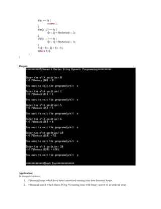 if (n == 1) {
return 1;
}
if (f[n - 2] == 0) {
f[n - 2] = fiboSeries(n - 2);
}
if (f[n - 1] == 0) {
f[n - 1] = fiboSeries(n - 1);
}
f[n] = f[n - 2] + f[n - 1];
return f[n];
}
}
Output:
Application:
In computer science:
1. Fibonacci heaps which have better amortized running time than binomial heaps.
2. Fibonacci search which shares O(log N) running time with binary search on an ordered array.
 
