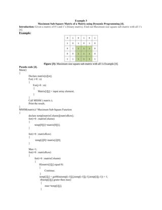 Example 3
Maximum Sub-Square Matrix of a Matrix using Dynamic Programming [4].
Introduction: Given a matrix of 0’s and 1’s (binary matrix). Find out Maximum size square sub-matrix with all 1’s
[4].
Example:
Figure [3]: Maximum size square sub-matrix with all 1s Example [4].
Pseudo code [4].
Main()
{
Declare matrix[n][m];
For( i=0 : n)
{
For(j=0 : m)
{
Matrix[i][j] = input array element;
}
}
Call MSSM ( matrix );
Print the result;
}
MSSM(matrix)// Maximum Sub-Square Function
{
declare temp[matrixColumn][matrixRow];
for(i=0 : matrixColumn)
{
temp[0][i]=matrix[0][i];
}
for(i=0 : matrixRow)
{
temp[i][0]=matrix[i][0];
}
Max=1;
for(i=0 : matrixRow)
{
for(i=0 : matrixColumn)
{
If(matrix[i][j] equal 0)
{
Continue;
}
temp[i][j] = getMin(temp[i-1][j],temp[i-1][j-1],temp[i][j-1]) + 1;
if(temp[i][j] grater then max)
{
max=temp[i][j];
}
 
