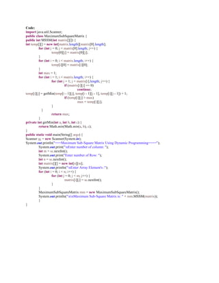 Code:
import java.util.Scanner;
public class MaximumSubSquareMatrix {
public int MSSM(int matrix[][]) {
int temp[][] = new int[matrix.length][matrix[0].length];
for (int j = 0; j < matrix[0].length; j++) {
temp[0][j] = matrix[0][j];
}
for (int i = 0; i < matrix.length; i++) {
temp[i][0] = matrix[i][0];
}
int max = 1;
for (int i = 1; i < matrix.length; i++) {
for (int j = 1; j < matrix[i].length; j++) {
if (matrix[i][j] == 0)
continue;
temp[i][j] = getMin(temp[i - 1][j], temp[i - 1][j - 1], temp[i][j - 1]) + 1;
if (temp[i][j] > max)
max = temp[i][j];
}
}
return max;
}
private int getMin(int a, int b, int c) {
return Math.min(Math.min(a, b), c);
}
public static void main(String[] args) {
Scanner sc = new Scanner(System.in);
System.out.println("===Maximum Sub-Square Matrix Using Dynamic Programming====");
System.out.print("nEnter number of column: ");
int m = sc.nextInt();
System.out.print("Enter number of Row: ");
int n = sc.nextInt();
int matrix[][] = new int[n][m];
System.out.println("nEnter Array Element's :");
for (int i = 0; i < n; i++) {
for (int j = 0; j < m; j++) {
matrix[i][j] = sc.nextInt();
}
}
MaximumSubSquareMatrix mm = new MaximumSubSquareMatrix();
System.out.println("nnMaximum Sub-Square Matrix is: " + mm.MSSM(matrix));
}
}
 