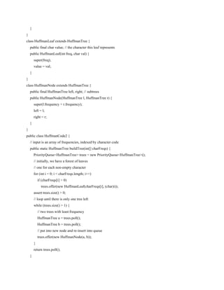 }
}
class HuffmanLeaf extends HuffmanTree {
public final char value; // the character this leaf represents
public HuffmanLeaf(int freq, char val) {
super(freq);
value = val;
}
}
class HuffmanNode extends HuffmanTree {
public final HuffmanTree left, right; // subtrees
public HuffmanNode(HuffmanTree l, HuffmanTree r) {
super(l.frequency + r.frequency);
left = l;
right = r;
}
}
public class HuffmanCode2 {
// input is an array of frequencies, indexed by character code
public static HuffmanTree buildTree(int[] charFreqs) {
PriorityQueue<HuffmanTree> trees = new PriorityQueue<HuffmanTree>();
// initially, we have a forest of leaves
// one for each non-empty character
for (int i = 0; i < charFreqs.length; i++)
if (charFreqs[i] > 0)
trees.offer(new HuffmanLeaf(charFreqs[i], (char)i));
assert trees.size() > 0;
// loop until there is only one tree left
while (trees.size() > 1) {
// two trees with least frequency
HuffmanTree a = trees.poll();
HuffmanTree b = trees.poll();
// put into new node and re-insert into queue
trees.offer(new HuffmanNode(a, b));
}
return trees.poll();
}
 