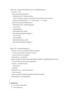 public static void printCodes(HuffmanTree tree, StringBuffer prefix) {
assert tree != null;
if (tree instanceof HuffmanLeaf) {
HuffmanLeaf leaf = (HuffmanLeaf)tree;
// print out character, frequency, and code for this leaf (which is just the prefix)
System.out.println(leaf.value + "t" + leaf.frequency + "t" + prefix);
} else if (tree instanceof HuffmanNode) {
HuffmanNode node = (HuffmanNode)tree;
// traverse left
prefix.append('0');
printCodes(node.left, prefix);
prefix.deleteCharAt(prefix.length()-1);
// traverse right
prefix.append('1');
printCodes(node.right, prefix);
prefix.deleteCharAt(prefix.length()-1);
}
}
public static void main(String[] args) {
String test = "this is an example for huffman encoding";
// we will assume that all our characters will have
// code less than 256, for simplicity
int[] charFreqs = new int[256];
System.out.println("################HUFFMAN CODING ALGORITHM###########");
// read each character and record the frequencies
for (char c : test.toCharArray())
charFreqs[c]++;
// build tree
HuffmanTree tree = buildTree(charFreqs);
// print out results
System.out.println("SYMBOLtWEIGHTtHUFFMAN CODE");
printCodes(tree, new StringBuffer());
}
}
1.7 Application:
1. It is used for image detect
2. data compression
 