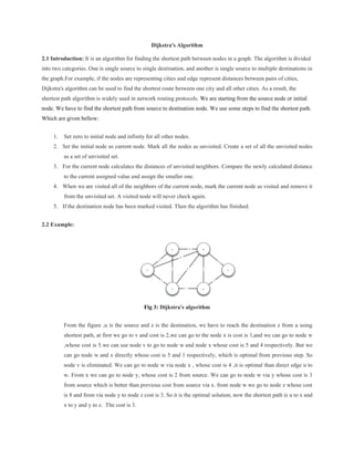 Dijkstra's Algorithm
2.1 Introduction: It is an algorithm for finding the shortest path between nodes in a graph. The algorithm is divided
into two categories. One is single source to single destination, and another is single source to multiple destinations in
the graph.For example, if the nodes are representing cities and edge represent distances between pairs of cities,
Dijkstra's algorithm can be used to find the shortest route between one city and all other cities. As a result, the
shortest path algorithm is widely used in network routing protocols. We are starting from the source node or initial
node. We have to find the shortest path from source to destination node. We use some steps to find the shortest path.
Which are given bellow:
1. Set zero to initial node and infinity for all other nodes.
2. Set the initial node as current node. Mark all the nodes as unvisited. Create a set of all the unvisited nodes
as a set of unvisited set.
3. For the current node calculates the distances of unvisited neighbors. Compare the newly calculated distance
to the current assigned value and assign the smaller one.
4. When we are visited all of the neighbors of the current node, mark the current node as visited and remove it
from the unvisited set. A visited node will never check again.
5. If the destination node has been marked visited. Then the algorithm has finished.
2.2 Example:
Fig 3: Dijkstra's algorithm
From the figure ,u is the source and z is the destination, we have to reach the destination z from u using
shortest path, at first we go to v and cost is 2,we can go to the node x is cost is 1,and we can go to node w
,whose cost is 5.we can use node v to go to node w and node x whose cost is 5 and 4 respectively. But we
can go node w and x directly whose cost is 5 and 1 respectively, which is optimal from previous step. So
node v is eliminated. We can go to node w via node x , whose cost is 4 ,it is optimal than direct edge u to
w. From x we can go to node y, whose cost is 2 from source. We can go to node w via y whose cost is 3
from source which is better than previous cost from source via x. from node w we go to node z whose cost
is 8 and from via node y to node z cost is 3. So it is the optimal solution, now the shortest path is u to x and
x to y and y to z. The cost is 3.
 