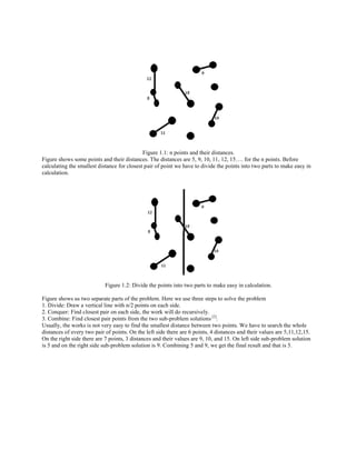 Figure 1.1: n points and their distances.
Figure shows some points and their distances. The distances are 5, 9, 10, 11, 12, 15…. for the n points. Before
calculating the smallest distance for closest pair of point we have to divide the points into two parts to make easy in
calculation.
Figure 1.2: Divide the points into two parts to make easy in calculation.
Figure shows us two separate parts of the problem. Here we use three steps to solve the problem
1. Divide: Draw a vertical line with n/2 points on each side.
2. Conquer: Find closest pair on each side, the work will do recursively.
3. Combine: Find closest pair points from the two sub-problem solutions [2]
.
Usually, the works is not very easy to find the smallest distance between two points. We have to search the whole
distances of every two pair of points. On the left side there are 6 points, 4 distances and their values are 5,11,12,15.
On the right side there are 7 points, 3 distances and their values are 9, 10, and 15. On left side sub-problem solution
is 5 and on the right side sub-problem solution is 9. Combining 5 and 9, we get the final result and that is 5.
 