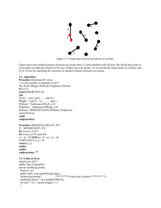 Figure 1.3: Closets pair of point are shown in red dots.
Figure shows the smallest distance between two points that is 5 and remarked with red dots. We divide the points in
to two parts to make the solution to be easy. If there are more points, we can divide the whole points in a binary way
(4, 8, 16 etc) for searching the minimum or smallest distance between two points.
1.2. Algorithm:
Procedure findclosest (P, int n)
// n is the number of elements in set P
Set: PLeft, PRight, Pleftmin, Prightmin, Pclosest
if (n £ 3)
return SHORTEST (P)
else
PLeft ¬ { p(1), p(2), …. , p(n/2) }
PRight ¬ { p(n/2 + 1), ……. , p(n) }
Pleftmin ¬ findclosest (PLeft, n/2)
Prightmin ¬ findclosest (PRight, n/2)
Pclosest¬ MERGEPLANES (Pleftmin, Prightmin)
return Pclosest
endif
endprocedure
Procedure MERGEPLANES (P1, P2)
D ¬ MINIMUM (P1, P2)
for (every i in P1)
for every j in P2 such that
xi < xj + D AND (yi +d > yj > yi – d)
if DISTANCE (i, j) < D
return (i, j)
endfor
endfor
endprocedure [3]
1.3. Codes in Java:
import java.util.*;
public class ClosestPair{
private double[][] points;
Point p1, p2;
public static void main(String[] args) {
System.out.println(" ********* Closest pair of points ********* ");
double[][] points = new double[100][10];
for (int i = 0; i < points.length; i++)
{
 