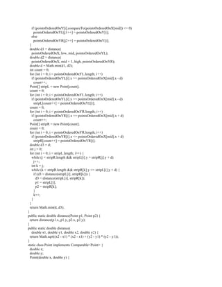 if (pointsOrderedOnY[i].compareTo(pointsOrderedOnX[mid]) <= 0)
pointsOrderedOnYL[j1++] = pointsOrderedOnY[i];
else
pointsOrderedOnYR[j2++] = pointsOrderedOnY[i];
}
double d1 = distance(
pointsOrderedOnX, low, mid, pointsOrderedOnYL);
double d2 = distance(
pointsOrderedOnX, mid + 1, high, pointsOrderedOnYR);
double d = Math.min(d1, d2);
int count = 0;
for (int i = 0; i < pointsOrderedOnYL.length; i++)
if (pointsOrderedOnYL[i].x >= pointsOrderedOnX[mid].x - d)
count++;
Point[] stripL = new Point[count];
count = 0;
for (int i = 0; i < pointsOrderedOnYL.length; i++)
if (pointsOrderedOnYL[i].x >= pointsOrderedOnX[mid].x - d)
stripL[count++] = pointsOrderedOnYL[i];
count = 0;
for (int i = 0; i < pointsOrderedOnYR.length; i++)
if (pointsOrderedOnYR[i].x <= pointsOrderedOnX[mid].x + d)
count++;
Point[] stripR = new Point[count];
count = 0;
for (int i = 0; i < pointsOrderedOnYR.length; i++)
if (pointsOrderedOnYR[i].x <= pointsOrderedOnX[mid].x + d)
stripR[count++] = pointsOrderedOnYR[i];
double d3 = d;
int j = 0;
for (int i = 0; i < stripL.length; i++) {
while (j < stripR.length && stripL[i].y > stripR[j].y + d)
j++;
int k = j;
while (k < stripR.length && stripR[k].y <= stripL[i].y + d) {
if (d3 > distance(stripL[i], stripR[k])) {
d3 = distance(stripL[i], stripR[k]);
p1 = stripL[i];
p2 = stripR[k];
}
k++;
}
}
return Math.min(d, d3);
}
public static double distance(Point p1, Point p2) {
return distance(p1.x, p1.y, p2.x, p2.y);
}
public static double distance(
double x1, double y1, double x2, double y2) {
return Math.sqrt((x2 - x1) * (x2 - x1) + (y2 - y1) * (y2 - y1));
}
static class Point implements Comparable<Point> {
double x;
double y;
Point(double x, double y) {
 