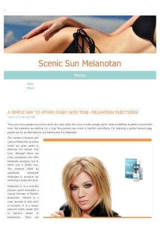 Scenic Sun Melanotan
Menu
Home
About

A SIMPLE WAY TO ATTAIN DUSKY SKIN TONE- MELANOTAN INJECTIONS!
JANUARY 30, 2014 BY ADDISON RED

There are many people around the world who seek dusky skin tone. Usually people opt for deep sunbathing to attain a tanned skin
tone. But extensive sun bathing for a long time period may result in harmful side effects. For attaining a perfect tanned body,
people opt for an alternative to sun bathing and it is Melanotan.
The market is flooded with
various Melanotan products
which are quite useful in
attaining the tanned skin
tone. Although there are
many companies who offer
Melanotan products, but to
name one is Scenic Sun.
The company offers its
specifically
developed
Melanotan II products for
achieving a dusky skin tone.
Melanotan II is a cosmetic
product which stimulates a
natural increase in Melanin
production. Melanin is a
main element of skin color
in humans. It is a brown
pigment which causes skin
to become darker in
appearance. There are

 
