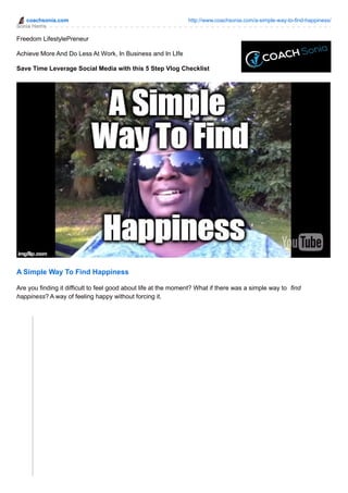 coachsonia.com http://www.coachsonia.com/a-simple-way-to-find-happiness/
Sonia Harris
Freedom LifestylePreneur
Achieve More And Do Less At Work, In Business and In LIfe
Save Time Leverage Social Media with this 5 Step Vlog Checklist
A Simple Way To Find Happiness
Are you finding it difficult to feel good about life at the moment? What if there was a simple way to find
happiness? A way of feeling happy without forcing it.
 