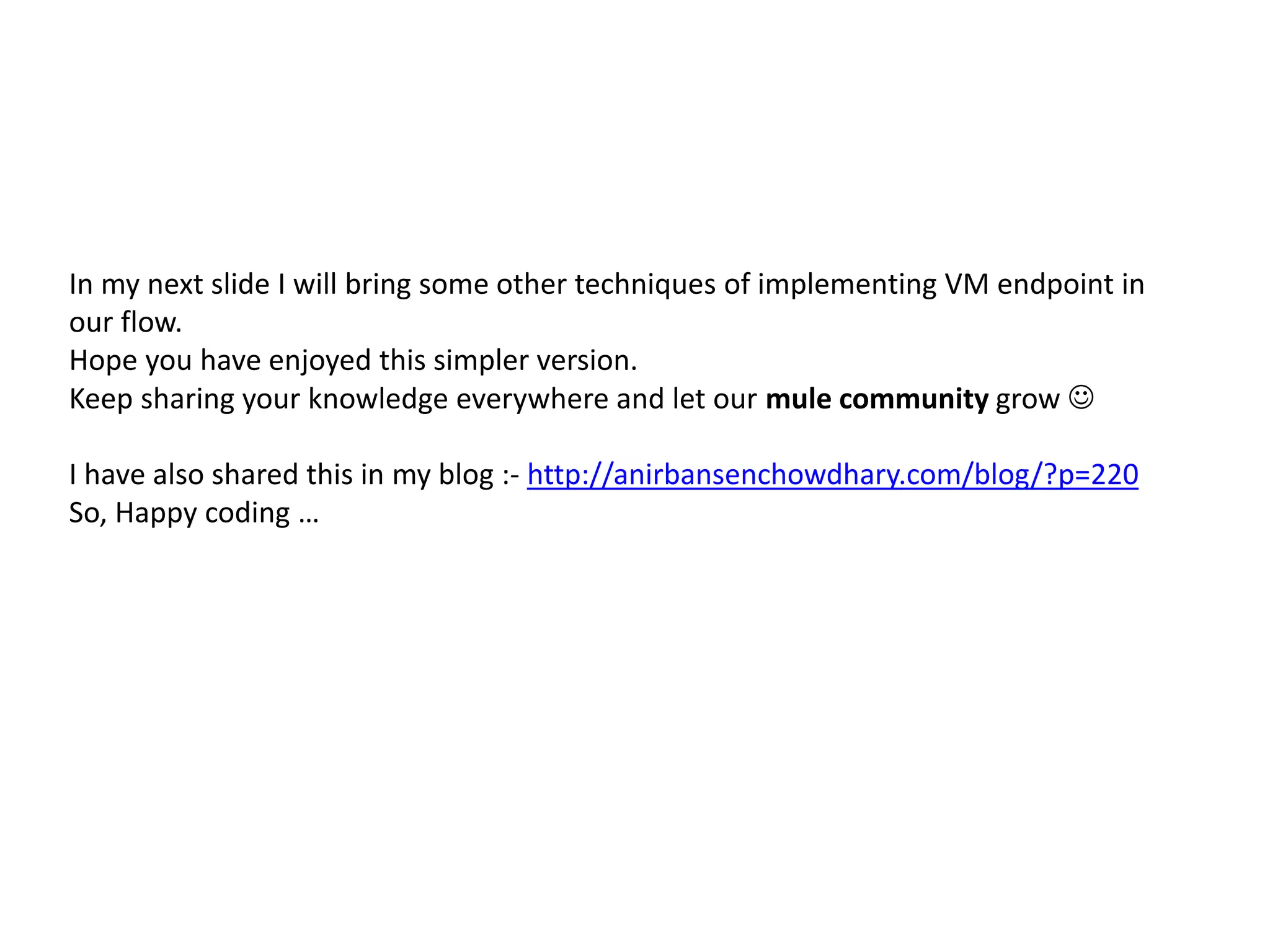In my next slide I will bring some other techniques of implementing VM endpoint in
our flow.
Hope you have enjoyed this simpler version.
Keep sharing your knowledge everywhere and let our mule community grow 
I have also shared this in my blog :- http://anirbansenchowdhary.com/blog/?p=220
So, Happy coding …
 