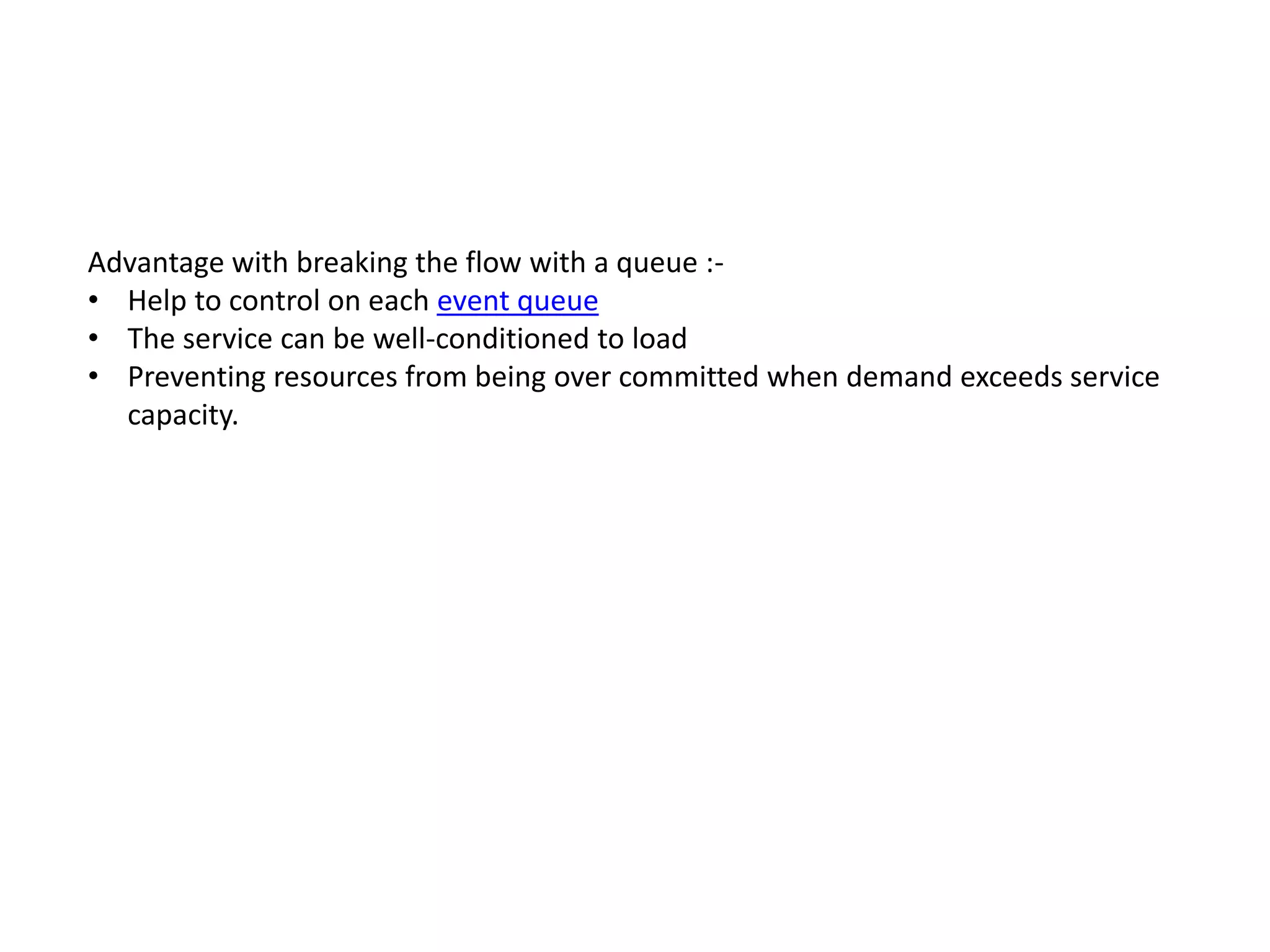 Advantage with breaking the flow with a queue :-
• Help to control on each event queue
• The service can be well-conditioned to load
• Preventing resources from being over committed when demand exceeds service
capacity.
 