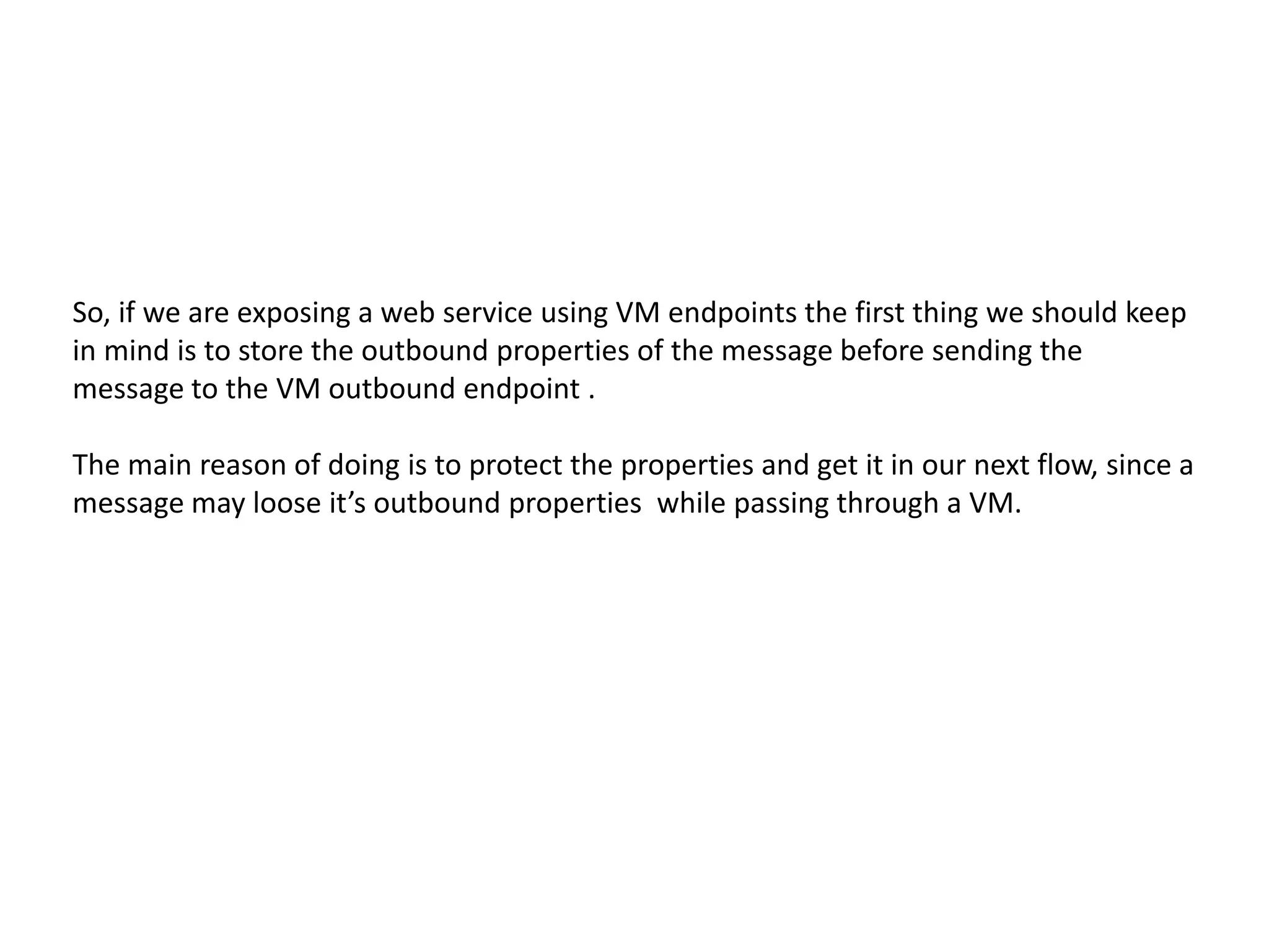 So, if we are exposing a web service using VM endpoints the first thing we should keep
in mind is to store the outbound properties of the message before sending the
message to the VM outbound endpoint .
The main reason of doing is to protect the properties and get it in our next flow, since a
message may loose it’s outbound properties while passing through a VM.
 
