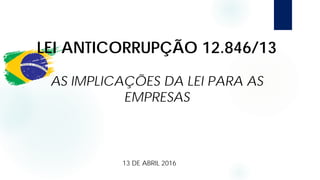 LEI ANTICORRUPÇÃO 12.846/13
AS IMPLICAÇÕES DA LEI PARA AS
EMPRESAS
13 DE ABRIL 2016
 