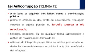 Lei Anticorrupção (12.846/13)
 A lei pune os seguintes atos lesivos contra a administração
pública:
 prometer, oferecer ou dar, direta ou indiretamente, vantagem
indevida a agente público, ou terceira pessoa a ele
relacionada;
 financiar, patrocinar ou de qualquer forma subvencionar a
prática de atos ilícitos nos termos da lei;
 utilizar-se de interposta pessoa física ou jurídica para ocultar ou
dissimular seus reais interesses ou a identidade dos beneficiários
das infrações.
 