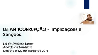 LEI ANTICORRUPÇÃO - Implicações e
Sanções
Lei da Empresa Limpa
Acordo de Leniência
Decreto 8.420 de Março de 2015
 