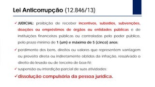 Lei Anticorrupção (12.846/13)
JUDICIAL: proibição de receber incentivos, subsídios, subvenções,
doações ou empréstimos de órgãos ou entidades públicas e de
instituições financeiras públicas ou controladas pelo poder público,
pelo prazo mínimo de 1 (um) e máximo de 5 (cinco) anos;
 perdimento dos bens, direitos ou valores que representem vantagem
ou proveito direta ou indiretamente obtidos da infração, ressalvado o
direito do lesado ou de terceiro de boa-fé;
 suspensão ou interdição parcial de suas atividades;
dissolução compulsória da pessoa jurídica.
 