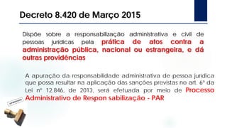 Dispõe sobre a responsabilização administrativa e civil de
pessoas jurídicas pela prática de atos contra a
administração pública, nacional ou estrangeira, e dá
outras providências
Decreto 8.420 de Março 2015
A apuração da responsabilidade administrativa de pessoa jurídica
que possa resultar na aplicação das sanções previstas no art. 6º da
Lei nº 12.846, de 2013, será efetuada por meio de Processo
Administrativo de Respon sabilização - PAR
 