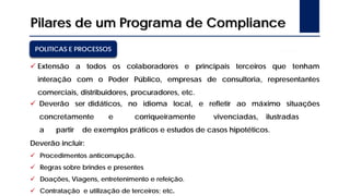 Pilares de um Programa de Compliance
POLITICAS E PROCESSOS
 Extensão a todos os colaboradores e principais terceiros que tenham
interação com o Poder Público, empresas de consultoria, representantes
comerciais, distribuidores, procuradores, etc.
 Deverão ser didáticos, no idioma local, e refletir ao máximo situações
concretamente e corriqueiramente vivenciadas, ilustradas
a partir de exemplos práticos e estudos de casos hipotéticos.
Deverão incluir:
 Procedimentos anticorrupção.
 Regras sobre brindes e presentes
 Doações, Viagens, entretenimento e refeição.
 Contratação e utilização de terceiros; etc.
 