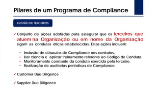Pilares de um Programa de Compliance
 Conjunto de ações adotadas para assegurar que os terceiros que
atuem na Organização ou em nome da Organização
sigam as condutas éticas estabelecidas. Estas ações incluem:
• Inclusão de cláusulas de Compliance nos contratos.
• Dar ciência e aplicar treinamento referente ao Código de Conduta.
• Monitoramento constante da conduta exercida pelo terceiro.
• Realização de auditorias periódicas de Compliance.
 Customer Due Diligence
 Supplier Due Diligence
GESTÃO DE TERCEIROS
 