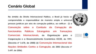 No âmbito do Direito Internacional Público, o Brasil já havia se
comprometido a responsabilizar de maneira ampla e universal
pessoas jurídicas por atos de corrupção pública, ao ratificar : (i) a
Convenção sobre o Combate da Corrupção de
Funcionários Públicos Estrangeiros em Transações
Comerciais Internacionais, da Organização para o
Cooperação e o Desenvolvimento Econômico OCDE, de 1997,
(Decreto nº 3.678, de 2000) (ii) Convenção Internacional das
Nações Unidades Contra a Corrupção, de 2003 (Decreto nº
5.697, de 2006).
Cenário Global
 