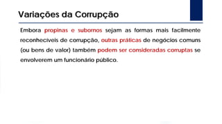 Variações da Corrupção
Embora propinas e subornos sejam as formas mais facilmente
reconhecíveis de corrupção, outras práticas de negócios comuns
(ou bens de valor) também podem ser consideradas corruptas se
envolverem um funcionário público.
 