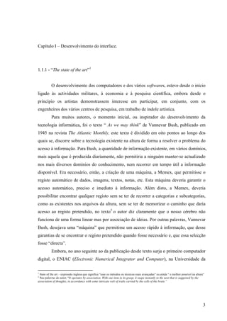 Capítulo I – Desenvolvimento do interface.




1.1.1 - “The state of the art”1


           O desenvolvimento dos computadores e dos vários softwares, esteve desde o início
ligado às actividades militares, à economia e à pesquisa científica, embora desde o
princípio os artistas demonstrassem interesse em participar, em conjunto, com os
engenheiros dos vários centros de pesquisa, em trabalho de índole artística.
           Para muitos autores, o momento inicial, ou inspirador do desenvolvimento da
tecnologia informática, foi o texto “ As we may think” de Vannevar Bush, publicado em
1945 na revista The Atlantic Monthly, este texto é dividido em oito pontos ao longo dos
quais se, discorre sobre a tecnologia existente na altura de forma a resolver o problema do
acesso à informação. Para Bush, a quantidade de informação existente, em vários domínios,
mais aquela que é produzida diariamente, não permitiria a ninguém manter-se actualizado
nos mais diversos domínios do conhecimento, nem recorrer em tempo útil a informação
disponível. Era necessário, então, a criação de uma máquina, a Memex, que permitisse o
registo automático de dados, imagens, textos, notas, etc. Esta máquina deveria garantir o
acesso automático, preciso e imediato à informação. Além disto, a Memex, deveria
possibilitar encontrar qualquer registo sem se ter de recorrer a categorias e subcategorias,
como as existentes nos arquivos da altura, sem se ter de memorizar o caminho que daria
acesso ao registo pretendido, no texto2 o autor diz claramente que o nosso cérebro não
funciona de uma forma linear mas por associação de ideias. Por outras palavras, Vannevar
Bush, desejava uma “máquina” que permitisse um acesso rápido à informação, que desse
garantias de se encontrar o registo pretendido quando fosse necessário e, que essa selecção
fosse “directa”.
           Embora, no ano seguinte ao da publicação desde texto surja o primeiro computador
digital, o ENIAC (Electronic Numerical Integrator and Computer), na Universidade da

1
 State of the art – expressão inglesa que significa “usar os métodos ou técnicas mais avançadas” ou ainda “ o melhor possível na altura”
2
 Nas palavras do autor, “It operates by association. With one item in its grasp, it snaps instantly to the next that is suggested by the
association of thoughts, in accordance with some intricate web of trails carried by the cells of the brain.”




                                                                                                                                       3
 