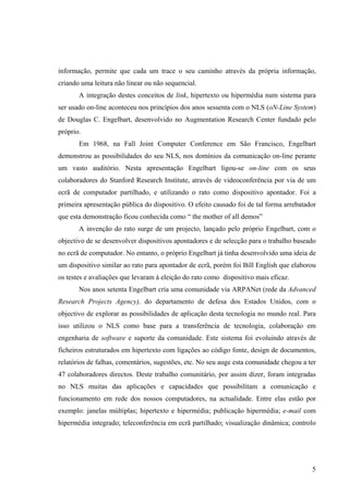 informação, permite que cada um trace o seu caminho através da própria informação,
criando uma leitura não linear ou não sequencial.
       A integração destes conceitos de link, hipertexto ou hipermédia num sistema para
ser usado on-line aconteceu nos princípios dos anos sessenta com o NLS (oN-Line System)
de Douglas C. Engelbart, desenvolvido no Augmentation Research Center fundado pelo
próprio.
       Em 1968, na Fall Joint Computer Conference em São Francisco, Engelbart
demonstrou as possibilidades do seu NLS, nos domínios da comunicação on-line perante
um vasto auditório. Nesta apresentação Engelbart ligou-se on-line com os seus
colaboradores do Stanford Research Institute, através de videoconferência por via de um
ecrã de computador partilhado, e utilizando o rato como dispositivo apontador. Foi a
primeira apresentação pública do dispositivo. O efeito causado foi de tal forma arrebatador
que esta demonstração ficou conhecida como “ the mother of all demos”
       A invenção do rato surge de um projecto, lançado pelo próprio Engelbart, com o
objectivo de se desenvolver dispositivos apontadores e de selecção para o trabalho baseado
no ecrã de computador. No entanto, o próprio Engelbart já tinha desenvolvido uma ideia de
um dispositivo similar ao rato para apontador de ecrã, porém foi Bill English que elaborou
os testes e avaliações que levaram à eleição do rato como dispositivo mais eficaz.
       Nos anos setenta Engelbart cria uma comunidade via ARPANet (rede da Advanced
Research Projects Agency), do departamento de defesa dos Estados Unidos, com o
objectivo de explorar as possibilidades de aplicação desta tecnologia no mundo real. Para
isso utilizou o NLS como base para a transferência de tecnologia, colaboração em
engenharia de software e suporte da comunidade. Este sistema foi evoluindo através de
ficheiros estruturados em hipertexto com ligações ao código fonte, design de documentos,
relatórios de falhas, comentários, sugestões, etc. No seu auge esta comunidade chegou a ter
47 colaboradores directos. Deste trabalho comunitário, por assim dizer, foram integradas
no NLS muitas das aplicações e capacidades que possibilitam a comunicação e
funcionamento em rede dos nossos computadores, na actualidade. Entre elas estão por
exemplo: janelas múltiplas; hipertexto e hipermédia; publicação hipermédia; e-mail com
hipermédia integrado; teleconferência em ecrã partilhado; visualização dinâmica; controlo




                                                                                         5
 