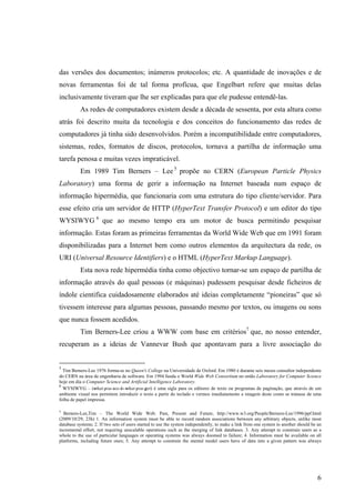 das versões dos documentos; inúmeros protocolos; etc. A quantidade de inovações e de
novas ferramentas foi de tal forma profícua, que Engelbart refere que muitas delas
inclusivamente tiveram que lhe ser explicadas para que ele pudesse entendê-las.
           As redes de computadores existem desde a década de sessenta, por esta altura como
atrás foi descrito muita da tecnologia e dos conceitos do funcionamento das redes de
computadores já tinha sido desenvolvidos. Porém a incompatibilidade entre computadores,
sistemas, redes, formatos de discos, protocolos, tornava a partilha de informação uma
tarefa penosa e muitas vezes impraticável.
           Em 1989 Tim Berners – Lee 5 propõe no CERN (European Particle Physics
Laboratory) uma forma de gerir a informação na Internet baseada num espaço de
informação hipermédia, que funcionaria com uma estrutura do tipo cliente/servidor. Para
esse efeito cria um servidor de HTTP (HyperText Transfer Protocol) e um editor do tipo
WYSIWYG 6 que ao mesmo tempo era um motor de busca permitindo pesquisar
informação. Estas foram as primeiras ferramentas da World Wide Web que em 1991 foram
disponibilizadas para a Internet bem como outros elementos da arquitectura da rede, os
URI (Universal Resource Identifiers) e o HTML (HyperText Markup Language).
           Esta nova rede hipermédia tinha como objectivo tornar-se um espaço de partilha de
informação através do qual pessoas (e máquinas) pudessem pesquisar desde ficheiros de
índole cientifica cuidadosamente elaborados até ideias completamente “pioneiras” que só
tivessem interesse para algumas pessoas, passando mesmo por textos, ou imagens ou sons
que nunca fossem acedidos.
           Tim Berners-Lee criou a WWW com base em critérios7 que, no nosso entender,
recuperam as a ideias de Vannevar Bush que apontavam para a livre associação do


5
  Tim Berners-Lee 1976 forma-se no Queen's College na Universidade de Oxford. Em 1980 é durante seis meses consultor independente
do CERN na área de engenharia de software. Em 1994 funda o World Wide Web Consortium no então Laboratory for Computer Science
hoje em dia o Computer Science and Artificial Intelligence Laboratory.
6
  WYSIWYG – (what-you-see-is-what-you-get) é uma sigla para os editores de texto ou programas de paginação, que através de um
ambiente visual nos permitem introduzir o texto a partir do teclado e vermos imediatamente a imagem deste como se tratasse de uma
folha de papel impressa.

7
  Berners-Lee,Tim – The World Wide Web: Past, Present and Future, http://www.w3.org/People/Berners-Lee/1996/ppf.html
(2009/10/29; 23h) 1. An information system must be able to record random associations between any arbitrary objects, unlike most
database systems; 2. If two sets of users started to use the system independently, to make a link from one system to another should be an
incremental effort, not requiring unscalable operations such as the merging of link databases. 3. Any attempt to constrain users as a
whole to the use of particular languages or operating systems was always doomed to failure; 4. Information must be available on all
platforms, including future ones; 5. Any attempt to constrain the mental model users have of data into a given pattern was always




                                                                                                                                       6
 