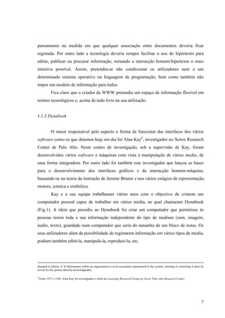 pensamento na medida em que qualquer associação entre documentos deveria ficar
registada. Por outro lado a tecnologia deveria sempre facilitar o uso do hipertexto para
editar, publicar ou procurar informação, tornando a interacção homem/hipertexto o mais
intuitiva possível. Assim, pretendia-se não condicionar os utilizadores nem a um
determinado sistema operativo ou linguagem de programação, bem como também não
impor um modelo de informação para todos.
             Fica claro que o criador da WWW pretendia um espaço de informação flexível em
termos tecnológicos e, acima de tudo livre na sua utilização.


1.1.3 Dynabook


             O maior responsável pelo aspecto e forma de funcionar das interfaces dos vários
software como os que detemos hoje em dia foi Alan Kay8, investigador no Xerox Research
Center de Palo Alto. Neste centro de investigação, sob a supervisão de Kay, foram
desenvolvidos vários software e máquinas com vista à manipulação de vários media, de
uma forma integradora. Por outro lado foi também este investigador que lançou as bases
para o desenvolvimento dos interfaces gráficos e da interacção homem-máquina,
baseando-se na teoria da instrução de Jerome Bruner e nos vários estágios de representação,
motora, icónica e simbólica.
             Kay e a sua equipa trabalharam vários anos com o objectivo de criarem um
computador pessoal capaz de trabalhar em vários média, ao qual chamaram Dynabook
(Fig.1). A ideia que presidiu ao Dynabook foi criar um computador que permitisse às
pessoas terem toda a sua informação independente do tipo de medium (som, imagem,
áudio, texto), guardado num computador que seria do tamanho de um bloco de notas. Os
seus utilizadores além da possibilidade de registarem informação em vários tipos de media,
podiam também editá-la, manipulá-la, reproduzi-la, etc.




doomed to failure; 6. If information within an organization is to be accurately represented in the system, entering or correcting it must be
trivial for the person directly knowledgeable.

8
    Entre 1971 e 1981 Alan Kay foi investigador e chefe do Learning Research Group no Xerox Palo Alto Research Center.




                                                                                                                                          7
 