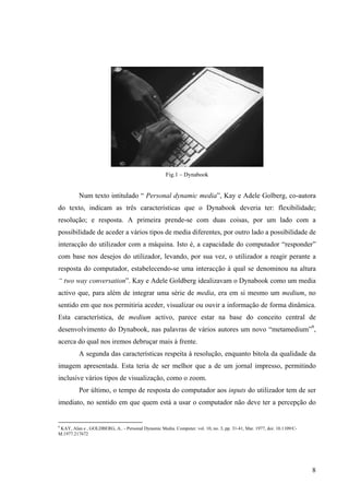 Fig.1 – Dynabook


          Num texto intitulado “ Personal dynamic media”, Kay e Adele Golberg, co-autora
do texto, indicam as três características que o Dynabook deveria ter: flexibilidade;
resolução; e resposta. A primeira prende-se com duas coisas, por um lado com a
possibilidade de aceder a vários tipos de media diferentes, por outro lado a possibilidade de
interacção do utilizador com a máquina. Isto é, a capacidade do computador “responder”
com base nos desejos do utilizador, levando, por sua vez, o utilizador a reagir perante a
resposta do computador, estabelecendo-se uma interacção à qual se denominou na altura
“ two way conversation”. Kay e Adele Goldberg idealizavam o Dynabook como um media
activo que, para além de integrar uma série de media, era em si mesmo um medium, no
sentido em que nos permitiria aceder, visualizar ou ouvir a informação de forma dinâmica.
Esta característica, de medium activo, parece estar na base do conceito central de
desenvolvimento do Dynabook, nas palavras de vários autores um novo “metamedium”9,
acerca do qual nos iremos debruçar mais à frente.
          A segunda das características respeita à resolução, enquanto bitola da qualidade da
imagem apresentada. Esta teria de ser melhor que a de um jornal impresso, permitindo
inclusive vários tipos de visualização, como o zoom.
          Por último, o tempo de resposta do computador aos inputs do utilizador tem de ser
imediato, no sentido em que quem está a usar o computador não deve ter a percepção do


9
  KAY, Alan e , GOLDBERG, A.. - Personal Dynamic Media. Computer. vol. 10, no. 3, pp. 31-41, Mar. 1977, doi: 10.1109/C-
M.1977.217672




                                                                                                                          8
 