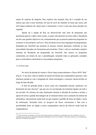 tempo de resposta da máquina. Para explicar esta situação, Kay dá o exemplo de um
músico que está a tocar saxofone, ele tem de ouvir de imediato as notas que tocou, não
teria lógica nenhuma ele soprar para o instrumento e ouvir a nota que tocou passado um
segundo.
           Apesar de a equipa de Kay ter desenvolvido uma série de programas que
permitiram gravar e editar vários media, os quais vêm descritos no texto sobre o Dynabook,
um dos seus grandes objectivos era, nomeadamente que as pessoas pudessem programar ou
construir os seus próprios softwares. Para tal desenvolveu uma linguagem de programação,
designada por Smalltalk que permitia às pessoas criarem aplicações conforme as suas
necessidades baseados em ferramentas pré-existentes. Todo o software incluindo o próprio
interface do Dynabook era programado em Smalltalk. Isto tornava os programas
consistentes em termos de uso e aprendizagem, tornando todas as aplicações exemplos
para os utilizadores construírem os seus próprios programas.


1.1.4 Xerox Star


           No início da década de oitenta a Xerox lança comercialmente o Xerox 8010 “Star”
(Fig.2). A sua mais valia no âmbito do desenvolvimento dos computadores pessoais e dos
interfaces prende-se com a integração de várias tecnologias e conceitos, desenvolvidos ao
longo de duas décadas.
           O Star foi pensado desde o início como um computador pessoal, autónomo, em
detrimento do time-sharing10, que por sua vez era baseado em terminais ligados em rede a
um servidor. Os sistemas em rede, dominantes durante as décadas de sessenta e setenta, e
apesar de terem a grande desvantagem de se tornarem lentos com o aumento do número de
utilizadores, funcionavam muito bem no que respeita à partilha de bases de dados e troca
de informação. Pensando nisto, os designers da Xerox construíram o Star com a
possibilidade deste ser ligado a outros computadores através da Ethernet (rede local de
computadores).

10
  O Time-sharing foi introduzido nos anos 60 e basicamente permitia a partilha de um computador por vários utilizadores. Isto veio
possibilitar que as pessoas ou instituições utilizassem computadores sem os ter de comprar, o contra deste sistema era a sua lentidão que
aumentava à medida dos utilizadores.




                                                                                                                                        9
 