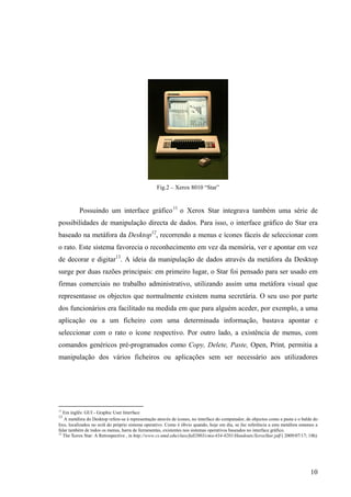 Fig.2 – Xerox 8010 “Star”


          Possuindo um interface gráfico 11 o Xerox Star integrava também uma série de
possibilidades de manipulação directa de dados. Para isso, o interface gráfico do Star era
baseado na metáfora da Desktop12, recorrendo a menus e ícones fáceis de seleccionar com
o rato. Este sistema favorecia o reconhecimento em vez da memória, ver e apontar em vez
de decorar e digitar13. A ideia da manipulação de dados através da metáfora da Desktop
surge por duas razões principais: em primeiro lugar, o Star foi pensado para ser usado em
firmas comerciais no trabalho administrativo, utilizando assim uma metáfora visual que
representasse os objectos que normalmente existem numa secretária. O seu uso por parte
dos funcionários era facilitado na medida em que para alguém aceder, por exemplo, a uma
aplicação ou a um ficheiro com uma determinada informação, bastava apontar e
seleccionar com o rato o ícone respectivo. Por outro lado, a existência de menus, com
comandos genéricos pré-programados como Copy, Delete, Paste, Open, Print, permitia a
manipulação dos vários ficheiros ou aplicações sem ser necessário aos utilizadores




11
   Em inglês: GUI - Graphic User Interface
12
   A metáfora do Desktop refere-se à representação através de ícones, no interface do computador, de objectos como a pasta e o balde do
lixo, localizados no ecrã do próprio sistema operativo. Como é óbvio quando, hoje em dia, se faz referência a esta metáfora estamos a
falar também de todos os menus, barra de ferramentas, existentes nos sistemas operativos baseados no interface gráfico.
13
   The Xerox Star: A Retrospective , in http://www.cs.umd.edu/class/fall2003/cmsc434-0201/Handouts/XeroxStar.pdf ( 2009/07/17; 18h)




                                                                                                                                   10
 