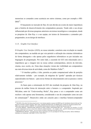 memorizar os comandos como acontecia em outros sistemas, como por exemplo o MS-
DOS14.
          O lançamento no mercado do Star, foi sem dúvida um evento da maior importância
para a história do desenvolvimento dos computadores pessoais. Tendo sido o seu design
influenciado por diversas pesquisas anteriores em termos tecnológicos e conceptuais, desde
as pesquisas de Alan Kay e a sua equipa, em termos de ferramentas e comandos pré-
programados, ou no design de interfaces.


1.1.5. Graphic User Interface


O Graphic User Interface (GUI), no nosso entender, constituiu uma revolução no mundo
dos computadores, na medida em que veio permitir a utilização dos sistemas informáticos
de forma abrangente e não apenas pelos engenheiros informáticos ou por iniciados nas
linguagens de programação. Por outro lado, a ascensão do GUI está relacionada com a
importância que a imagem tem na nossa cultura contemporânea, através da televisão,
cinema, mass media, etc. Estas duas situações vieram dar visibilidade aos computadores
nas mais diversas áreas de actividade, como diz Matthiew Fuller15:
          “ O interface gráfico, é dito, permitiu ao poder computacional saltar de posições
relativamente isoladas – por exemplo, de máquinas de “gestão” operadas por técnicos
especializados nos bancos – para novas formas de relacionamento com as pessoas e outros
processos.”
          As bases para a estruturação do GUI são resultado da pesquisa de Alan Kay, na
procura da melhor forma de interacção entre o homem e o computador. Inspirado por
McLuhan, autor de “Understanding Media”, Kay passa a ver o computador como um
medium e não apenas uma ferramenta, considerando o uso do computador como um acto
de comunicação 16 . Desenvolve então um conceito para o interface homem-computador

14
   MS-DOS ( MicroSoft Disk Operating System) é um sistema operativo sucessor do QDOS que foi inicialmente desenvolvido por Tim
Paterson na Seattle Computer Products. Mais tarde, comprado pela Microsoft, foi adaptado para a família de microprocessadores Intel
8086, com os quais operava o IBM-PC. Foi o principal sistema operativo durante os anos 80 até meio dos anos 90.
15
   FULLER, Matthiew – Behind the Blip: Software as culture. Canada: Autonomedia.2003, p.99. “ The graphic user interface, it is said,
allowed computational power to leap from relatively isolated positions – for example, from expertly attended payroll management
machines used in the cores of banks – into new forms of relation with people and other processes.”
16
   FRIEDEWALD, Michael – Total Interaction: theory and pratice of a new paradigm for the design disciplines. Berlin: Birkhäuser
Publishers for Architecture. 2005.ISBN 13-978-3-7643-7076-3




                                                                                                                                 11
 
