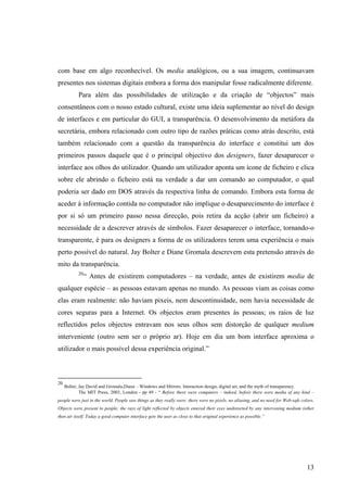 com base em algo reconhecível. Os media analógicos, ou a sua imagem, continuavam
presentes nos sistemas digitais embora a forma dos manipular fosse radicalmente diferente.
           Para além das possibilidades de utilização e da criação de “objectos” mais
consentâneos com o nosso estado cultural, existe uma ideia suplementar ao nível do design
de interfaces e em particular do GUI, a transparência. O desenvolvimento da metáfora da
secretária, embora relacionado com outro tipo de razões práticas como atrás descrito, está
também relacionado com a questão da transparência do interface e constitui um dos
primeiros passos daquele que é o principal objectivo dos designers, fazer desaparecer o
interface aos olhos do utilizador. Quando um utilizador aponta um ícone de ficheiro e clica
sobre ele abrindo o ficheiro está na verdade a dar um comando ao computador, o qual
poderia ser dado em DOS através da respectiva linha de comando. Embora esta forma de
aceder à informação contida no computador não implique o desaparecimento do interface é
por si só um primeiro passo nessa direcção, pois retira da acção (abrir um ficheiro) a
necessidade de a descrever através de símbolos. Fazer desaparecer o interface, tornando-o
transparente, é para os designers a forma de os utilizadores terem uma experiência o mais
perto possível do natural. Jay Bolter e Diane Gromala descrevem esta pretensão através do
mito da transparência.
           20
                “ Antes de existirem computadores – na verdade, antes de existirem media de
qualquer espécie – as pessoas estavam apenas no mundo. As pessoas viam as coisas como
elas eram realmente: não haviam pixeis, nem descontinuidade, nem havia necessidade de
cores seguras para a Internet. Os objectos eram presentes às pessoas; os raios de luz
reflectidos pelos objectos entravam nos seus olhos sem distorção de qualquer medium
interveniente (outro sem ser o próprio ar). Hoje em dia um bom interface aproxima o
utilizador o mais possível dessa experiência original.”



20
     Bolter, Jay David and Gromala,Diane – Windows and Mirrors. Interaction design, digital art, and the myth of transparency.
             The MIT Press, 2003, London - pp 49 - “ Before there were computers – indeed, before there were media of any kind –
people were just in the world. People saw things as they really were: there were no pixels, no aliasing, and no need for Web-safe colors.
Objects were present to people; the rays of light reflected by objects entered their eyes undistorted by any intervening medium (other
then air itself. Today a good computer interface gets the user as close to that original experience as possible.”




                                                                                                                                     13
 
