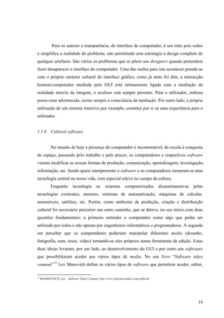 Para os autores a transparência, do interface de computador, é um mito pois reduz
e simplifica a realidade do problema, não permitindo esta estratégia o design completo de
qualquer artefacto. São vários os problemas que se põem aos designers quando pretendem
fazer desaparecer o interface do computador. Uma das razões para isto acontecer prende-se
com o próprio carácter cultural do interface gráfico, como já atrás foi dito, a interacção
homem/computador mediada pelo GUI está intimamente ligada com a mediação da
realidade através da imagem, o medium está sempre presente. Para o utilizador, embora
possa estar adormecida, existe sempre a consciência da mediação. Por outro lado, a própria
utilização de um sistema imersivo por exemplo, constitui por si só uma experiência para o
utilizador.


1.1.6       Cultural software


            No mundo de hoje a presença do computador é incontornável, da escola à conquista
do espaço, passando pelo trabalho e pelo prazer, os computadores e respectivos software
vieram modificar as nossas formas de produção, comunicação, aprendizagem, investigação,
informação, etc. Sendo quase omnipresente o software e os computadores tornaram-se uma
tecnologia central na nossa vida, com especial relevo no campo da cultura.
            Enquanto        tecnologia       os    sistemas       computorizados       disseminaram-se   pelas
tecnologias existentes, motores, sistemas de automatização, máquinas de calcular,
automóveis, satélites, etc. Porém, como ambiente de produção, criação e distribuição
cultural foi necessário percorrer um outro caminho, que se deteve, no seu início com duas
questões fundamentais: a primeira entender o computador como algo que podia ser
utilizado por todos e não apenas por engenheiros informáticos e programadores. A segunda
em perceber que os computadores poderiam manipular diferentes media (desenho,
fotografia, som, texto, vídeo) tornando-se eles próprios numa ferramenta de edição. Estas
duas ideias levaram, por um lado, ao desenvolvimento do GUI e por outro aos softwares
que possibilitaram aceder aos vários tipos de media. No seu livro “Software takes
comand”21 Lev Manovich define os vários tipos de software que permitem aceder, editar,

21
     MAMNOVICH, Lev – Software Takes Comand, http://www.softwarestudies.com/softbook




                                                                                                           14
 