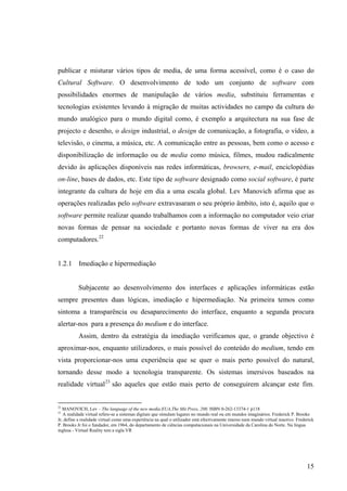 publicar e misturar vários tipos de media, de uma forma acessível, como é o caso do
Cultural Software. O desenvolvimento de todo um conjunto de software com
possibilidades enormes de manipulação de vários media, substituiu ferramentas e
tecnologias existentes levando à migração de muitas actividades no campo da cultura do
mundo analógico para o mundo digital como, é exemplo a arquitectura na sua fase de
projecto e desenho, o design industrial, o design de comunicação, a fotografia, o vídeo, a
televisão, o cinema, a música, etc. A comunicação entre as pessoas, bem como o acesso e
disponibilização de informação ou de media como música, filmes, mudou radicalmente
devido às aplicações disponíveis nas redes informáticas, browsers, e-mail, enciclopédias
on-line, bases de dados, etc. Este tipo de software designado como social software, é parte
integrante da cultura de hoje em dia a uma escala global. Lev Manovich afirma que as
operações realizadas pelo software extravasaram o seu próprio âmbito, isto é, aquilo que o
software permite realizar quando trabalhamos com a informação no computador veio criar
novas formas de pensar na sociedade e portanto novas formas de viver na era dos
computadores.22


1.2.1 Imediação e hipermediação


          Subjacente ao desenvolvimento dos interfaces e aplicações informáticas estão
sempre presentes duas lógicas, imediação e hipermediação. Na primeira temos como
sintoma a transparência ou desaparecimento do interface, enquanto a segunda procura
alertar-nos para a presença do medium e do interface.
          Assim, dentro da estratégia da imediação verificamos que, o grande objectivo é
aproximar-nos, enquanto utilizadores, o mais possível do conteúdo do medium, tendo em
vista proporcionar-nos uma experiência que se quer o mais perto possível do natural,
tornando desse modo a tecnologia transparente. Os sistemas imersivos baseados na
realidade virtual 23 são aqueles que estão mais perto de conseguirem alcançar este fim.


22
   MANOVICH, Lev – The language of the new media.EUA,The Mit Press, 200. ISBN 0-262-13374-1 p118
23
   A realidade virtual refere-se a sistemas digitais que simulam lugares no mundo real ou em mundos imaginários. Frederick P. Brooks
Jr, define a realidade virtual como uma experiência na qual o utilizador está efectivamente imerso num mundo virtual reactivo. Frederick
P. Brooks Jr foi o fundador, em 1964, do departamento de ciências computacionais na Universidade da Carolina do Norte. Na língua
inglesa - Virtual Reality tem a sigla VR




                                                                                                                                    15
 