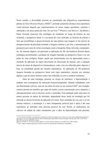 Nesse sentido, a diversidade presente na constituição dos dispositivos, especialmente
patente no Head Mounted Display (HMD)24, pretende justamente alcançar uma experiência
visual próxima daquela que experimentamos no nosso espaço quotidiano, contínuo e
submetido a um único ponto de vista. No seu livro 25“Windows and Mirrors”, Jay Bolter e
Diane Gromala enunciam três estratégias da imediação ao longo da história da arte
ocidental; a perspectiva linear e o seu ponto de vista unificado; as técnicas da pintura a
óleo que possibilitam o desenvolvimento de uma pintura cuja imagem se faz através do
desaparecimento da pincelada tornando a imagem contínua e, por fim, a automatização da
perspectiva por meio de várias tecnologias como a fotografia, filme, televisão, computador,
etc. Os sistemas digitais, em particular as aplicações de 3D, são herdeiros directos destas
estratégias possibilitando a produção de imagens baseadas na perspectiva linear e no seu
ponto de vista ciclópico. Porém, aquilo que anteriormente nos era apresentado como o
resultado da aplicação de regras decorrentes da observação do natural, com a captação
através de meios de dispositivos fotomecânicos, onde a luz era reflectida pelos objectos é
hoje, na actualidade gerado por funções matemáticas. As aplicações de 3D produzem
imagens baseadas na perspectiva linear com rigor matemático, inerente aos sistemas
digitais, a par de outros factores como a luz reflectida, as cores e sombras resultantes.
          Além de uma estratégia, presente no design de interfaces, a hipermediação é
também uma contingência da interacção homem/computador. Quando trabalhamos com
um determinado software, seja ele um editor de texto ou um sistema CAD26, por exemplo,
estamos perante um interface que capaz de mediar a nossa comunicação com a máquina, é
subsequentemente com os diversos media e conteúdos. Esta mediação pode estar mais ou
menos presente na óptica do utilizador, dependendo desse modo da estratégia que foi
utilizada no desenvolvimento da aplicação em causa. Num simulador de voo, por si só um
sistema imersivo, a tecnologia é o mais transparente possível pois a ideia é dar uma
experiência ao utilizador mais próxima possível do real. Porém, se analisarmos um
software de edição de vídeo constatamos que a ideia de hipermediação está presente,

24
   O Head Mounted Display é um dispositivo geralmente em forma de capacete que contem um ou dois ecrãs, também denominados de
data- glasses ou visor. Este dispositivo de visão é miniaturizado e pode utilizar várias tecnologias como de ecrãs: CRT, LCD, OLed.
BOLTER, Jay David; GROMALA, Diane –
Windows and Mirrors: Interaction design, digital art, and the myth of transparency.The MIT Press, 2003, London
26
   CAD – Sigla em língua inglesa para Computer Aided Drawing (Desenho auxiliado por computador)




                                                                                                                                 16
 