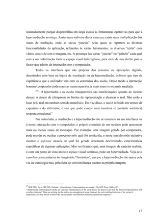nomeadamente porque disponibiliza em larga escala as ferramentas operativas para que a
hipermediação aconteça. Assim num software desta natureza, existe uma multiplicação dos
sinais de mediação, onde as várias “janelas” pelas quais se repartem as diversas
funcionalidades da aplicação, referentes às várias ferramentas, os diversos “ecrãs” com
vários canais de som e imagem, etc. A presença das várias “janelas” ou “painéis” cada qual
com a sua informação torna o espaço visual heterogéneo, para além de nos alertar para o
factor que advém da interacção com o computador.
           Todos os interfaces que são próprios dos sistemas ou aplicações digitais,
desenhados com base na lógica da imediação ou da hipermediação, definem que tipo de
experiência que o utilizador tem com os conteúdos dos media. Desse modo a interacção
homem/computador pode resultar numa experiência mais imersiva ou mais mediada.
           27
                “ O hipermédia e os media transparentes são manifestações opostas do mesmo
desejo: o desejo de ultrapassar os limites da representação e alcançar o real. Não estão a
lutar pelo real em nenhum sentido metafísico. Em vez disso, o real é definido em termos de
experiência do utilizador; é isto que pode evocar uma imediata (e portanto autêntica)
resposta emocional.”
           Por outro lado, a imediação e a hipermediação não se resumem só aos interfaces ou
à nossa interacção com o computador, o próprio conteúdo de um medium pode apresentar
mais ou menos sinais de mediação. Por exemplo, uma imagem gerada por computador,
pode revelar ou ocultar o processo pelo qual foi produzida, e nesse sentido pode inclusive
mostrar o software através do qual foi gerada denotando determinadas características
específicas de algumas aplicações. Mas verificamos que, uma imagem de carácter realista,
e com um ponto de vista único e espaço visual contínuo, pode ser hipermediada. Veja-se o
caso das cenas próprias do imaginário “fantástico”, em que a hipermediação não opera pela
via da tecnologia mas, pela falta de verosimilhança patente na própria imagem.




27
   BOLTER, Jay e GRUSIN, Richard – Remediation: Understanding new media. The MIT Press, 2000. p.53
“ Hypermedia and transparent media are opposite manifestations of the same desire: the desire to get past the limits of representation and
to achieve the real. They are striving for the real in any metaphysical sense. Instead, the real is defined in terms of the viewer’s
experience; it is that which would evoke an immediate (and therefore authentic) emotional response.”




                                                                                                                                      17
 