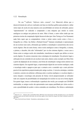 1.2.2      Remediação

                        28
          No seu             softbook, “Software takes comand”, Lev Manovich afirma que o
desenvolvimento de software realizado com base no interface gráfico para produzir e editar
vários tipos de media de uma maneira com acessibilidade em termos do utilizador, parece
“aparentemente” ter reduzido o computador a uma máquina que simula os media
analógicos ou antigos nas palavras do autor. Mais à frente, o autor refere ainda que nas
primeiras teorias da computação digital desenvolvidas (por Alan Turing ou Von Neumann)
nada faria supor que os computadores viriam a imitar outros media como o livro, a
fotografia ou o filme. Jay Bolter e Richard Grusin29 chamam remediação à representação
de um medium num outro, afirmando que também a remediação é característica dos novos
media digitais. Dito de outra forma, vários media analógicos como a fotografia, o cinema,
a pintura, o desenho, têm sido “reformados” por via dos sistemas digitais, e nesse caso a
forma como os antigos media são remediados, transforma-se naquilo que define os novos
media digitais. Os autores enunciam cinco estratégias de remediação. Em primeiro lugar a
utilização de um conteúdo de um medium num outro; damos como exemplo um filme feito
a partir da adaptação de um romance, esta forma de remediação é antiga muito anterior aos
sistemas digitais. Em segundo lugar, a representação digital de um medium analógico, onde
a tecnologia tende a apagar-se para que o contacto com o conteúdo seja o mais próximo
possível da experiência proporcionada pelo antigo medium. A terceira estratégia, contrária
à anterior, consiste em enfatizar a diferença entre o medium analógico e o medium digital, e
nesta situação a tecnologia está presente de forma visível proporcionando ao utilizador
todo um conjunto de possibilidades de manipulação do medium na sua nova forma digital.
Em quarto lugar, temos a reformulação a aparência dos media, por exemplo um CD-ROM
multimédia, os antigos media são apresentados num espaço partilhado por vários media e
com a possibilidade de aceder a vários conteúdos em simultâneo. Por último a substituição



28
    Manovich, Lev – Software takes commandNovembro 2008 http://www.manovich.net/ p33“By developing easy to use GUI-based
software to create and edit familiar media types, Kay and others appear to have locked the computer into being a simulation machine for
“old media.””
29
    Bolter, David and Grusin, Richard - Remediation, understanding new media.




                                                                                                                                   18
 