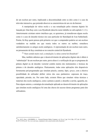 de um medium por outro, implicando a descontinuidade entre os dois como é o caso da
televisão interactiva, que pretende absorver as características de um site da Internet.
          A manipulação de vários media e a sua remediação pelos sistemas digitais foi
lançada por Alan Kay com o seu Dynabook (descrito neste trabalho no sub-capítulo 1.1.3.).
Anteriormente existiam outros interfaces que, se quisermos, já remediavam alguns media
como é o caso do desenho técnico (no caso particular do Sketchpad de Ivan Sutherland).
Porém, foi Kay quem pensou pela primeira vez que o computador poderia ser um medium
verdadeiro na medida em que reunia todos os outros ou melhor, remediava
satisfatoriamente os antigos media analógicos. A representação de um medium num outro,
no pensamento de Kay constituía-se no conceito central do Dynabook.
          30
               “Num sentido muito real, a simulação é a ideia central do Dynabook”
          Mas, também sabemos que o desenvolvimento de aplicações digitais não é alheio à
“substituição” de um medium por outro, prova disso é a verificação de que os programas de
pintura digital ou de desenho vectorial contêm muitos dos instrumentos e técnicas da
pintura e do desenho analógicos. Praticamente, todas estas aplicações têm disponíveis
ferramentas pré-programadas que simulam pincéis, canetas, lápis, sprays, com a efectiva
possibilidade do utilizador definir vários dos seus parâmetros: espessura do traço,
opacidade, pressão, etc. Por outro lado, existem filtros que simulam várias técnicas e
materiais dos media analógicos, como a pintura a pastel, o desenho a carvão, aguarela, etc.
Para alguns autores, a estratégia da remediação aplicada ao desenvolvimento de aplicações
que simulam media analógicos foi uma das chaves do sucesso destes programas junto dos
utilizadores.




30
  In - KAY, Alan e , GOLDBERG, A.. - Personal Dynamic Media. Computer. vol. 10, no. 3, pp. 31-41, Mar. 1977, doi: 10.1109/C-
M.1977.217672 p 36 “In a very real sense, simulation is the central notion of the Dynabook.”




                                                                                                                               19
 