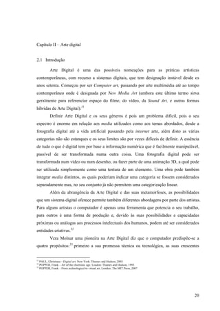 Capítulo II – Arte digital


2.1 Introdução

          Arte Digital é uma das possíveis nomeações para as práticas artísticas
contemporâneas, com recurso a sistemas digitais, que tem designação instável desde os
anos setenta. Começou por ser Computer art, passando por arte multimédia até ao tempo
contemporâneo onde é designada por New Media Art (embora este último termo sirva
geralmente para referenciar espaço do filme, do vídeo, da Sound Art, e outras formas
híbridas de Arte Digital).31
          Definir Arte Digital e os seus géneros é pois um problema difícil, pois o seu
espectro é enorme em relação aos media utilizados como aos temas abordados, desde a
fotografia digital até a vida artificial passando pela internet arte, além disto as várias
categorias não são estanques e os seus limites são por vezes difíceis de definir. A essência
de tudo o que é digital tem por base a informação numérica que é facilmente manipulável,
passível de ser transformada numa outra coisa. Uma fotografia digital pode ser
transformada num vídeo ou num desenho, ou fazer parte de uma animação 3D, a qual pode
ser utilizada simplesmente como uma textura de um elemento. Uma obra pode também
integrar media distintos, os quais poderiam indicar uma categoria se fossem considerados
separadamente mas, no seu conjunto já não permitem uma categorização linear.
          Além da abrangência da Arte Digital e das suas metamorfoses, as possibilidades
que um sistema digital oferece permite também diferentes abordagens por parte dos artistas.
Para alguns artistas o computador é apenas uma ferramenta que potencia o seu trabalho,
para outros é uma forma de produção e, devido às suas possibilidades e capacidades
próximas ou análogas aos processos intelectuais dos humanos, podem até ser considerados
entidades criativas.32
          Vera Molnar uma pioneira na Arte Digital diz que o computador predispõe-se a
quatro propósitos:33 primeiro a sua promessa técnica ou tecnológica, as suas crescentes


31
   PAUL, Christiane - Digital art. New York: Thames and Hudson, 2003
32
   POPPER, Frank – Art of the electronic age. London: Thames and Hudson, 1993.
33
   POPPER, Frank – From technological to virtual art. London: The MIT Press, 2007




                                                                                         20
 