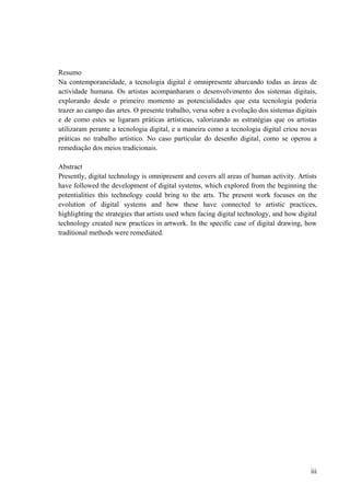 Resumo
Na contemporaneidade, a tecnologia digital é omnipresente abarcando todas as áreas de
actividade humana. Os artistas acompanharam o desenvolvimento dos sistemas digitais,
explorando desde o primeiro momento as potencialidades que esta tecnologia poderia
trazer ao campo das artes. O presente trabalho, versa sobre a evolução dos sistemas digitais
e de como estes se ligaram práticas artísticas, valorizando as estratégias que os artistas
utilizaram perante a tecnologia digital, e a maneira como a tecnologia digital criou novas
práticas no trabalho artístico. No caso particular do desenho digital, como se operou a
remediação dos meios tradicionais.

Abstract
Presently, digital technology is omnipresent and covers all areas of human activity. Artists
have followed the development of digital systems, which explored from the beginning the
potentialities this technology could bring to the arts. The present work focuses on the
evolution of digital systems and how these have connected to artistic practices,
highlighting the strategies that artists used when facing digital technology, and how digital
technology created new practices in artwork. In the specific case of digital drawing, how
traditional methods were remediated.




                                                                                          iii
 