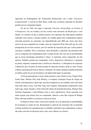 algoritmos na Studiengalerie der Technischen Hocheschule, sob o título “Generative
Computergrafik” a convite de Max Bense, sendo esta a primeira exposição de desenhos
gerados por um computador digital.
       No ano de 1968, tem lugar a exposição Cibernetic Serependipity no Institute of
Contemporary Arts em Londres, um dos eventos mais marcantes da década para a Arte
Digital. Ao contrário do que se poderia pensar, esta exposição não tinha apenas trabalhos
realizados com recurso a sistemas digitais, na verdade apenas dois computadores digitais
estiveram presentes na exposição: um disponibilizado pela IBM que servia para fazer
reservas de uma companhia de aviação; outro do compositor Peter Zinovieff que foi, aliás
protagonista de um facto caricato, pois foi retirado da exposição para que o dono pudesse
continuar a trabalhar. Para a comissária, Jasia Reichardt, a exposição não pretendia lidar
com as conquistas dos computadores para o mundo da arte mas sim com as possibilidades
que as novas tecnologias prometiam à altura. A exposição estava organizada em três
núcleos: trabalhos gerados por computador; robots, dispositivos cibernéticos e máquinas
de pintar; máquinas computacionais e história da cibernética. A abrangência da exposição
é admirável, pois foi palco de muitas formas de expressão artística, desde as Artes Visuais
à Dança, passando pela Poesia, Música, Animação. No fundo, qualquer trabalho produzido
no âmbito estrito do uso da electrónica e do digital tinha lugar na exposição.
       A lista de participantes é inclui, desde pioneiros como Charles Csury, Charles Pask,
Friede Nake, Michael Noll, Jonh Whitney, o Computer Technique Group de Tóquio até
artistas contemporâneos à época que usavam já máquinas no seu trabalho, entre eles Naim
June Paik, Bruce Lacey, Tsai Wen Ying, Jean Tinquely. Participaram compositores como
Jonh Cage, Iannis Xenakis e Peter Zinovieff, filmes de Kenneth Knowlton, Michael Noll,
Nicholas Negroponte e Jonh Whitney entre os mais significativos. Nesta exposição teve
ainda exposta uma pintura feita em computador, idêntica a uma obra original de Bridget
Riley, obra que também se encontrava exposta no local.
       O objectivo deste evento, como já foi referido, era o de apresentar as possibilidades
da tecnologia no campo da arte. Recuperando as palavras da comissária não se pretendia
reclamar nenhum novo paradigma pois os trabalhos realizados com computadores, à época,
não tinha como fito revolucionar nem a Arte, nem a Música ou a Poesia.




                                                                                         23
 