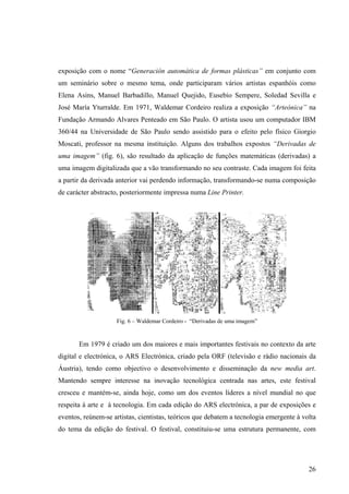 exposição com o nome “Generación automática de formas plásticas” em conjunto com
um seminário sobre o mesmo tema, onde participaram vários artistas espanhóis como
Elena Asins, Manuel Barbadillo, Manuel Quejido, Eusebio Sempere, Soledad Sevilla e
José María Yturralde. Em 1971, Waldemar Cordeiro realiza a exposição “Arteónica” na
Fundação Armando Alvares Penteado em São Paulo. O artista usou um computador IBM
360/44 na Universidade de São Paulo sendo assistido para o efeito pelo físico Giorgio
Moscati, professor na mesma instituição. Alguns dos trabalhos expostos “Derivadas de
uma imagem” (fig. 6), são resultado da aplicação de funções matemáticas (derivadas) a
uma imagem digitalizada que a vão transformando no seu contraste. Cada imagem foi feita
a partir da derivada anterior vai perdendo informação, transformando-se numa composição
de carácter abstracto, posteriormente impressa numa Line Printer.




                    Fig. 6 – Waldemar Cordeiro - “Derivadas de uma imagem”


       Em 1979 é criado um dos maiores e mais importantes festivais no contexto da arte
digital e electrónica, o ARS Electrónica, criado pela ORF (televisão e rádio nacionais da
Áustria), tendo como objectivo o desenvolvimento e disseminação da new media art.
Mantendo sempre interesse na inovação tecnológica centrada nas artes, este festival
cresceu e mantém-se, ainda hoje, como um dos eventos líderes a nível mundial no que
respeita à arte e à tecnologia. Em cada edição do ARS electrónica, a par de exposições e
eventos, reúnem-se artistas, cientistas, teóricos que debatem a tecnologia emergente à volta
do tema da edição do festival. O festival, constituiu-se uma estrutura permanente, com




                                                                                         26
 